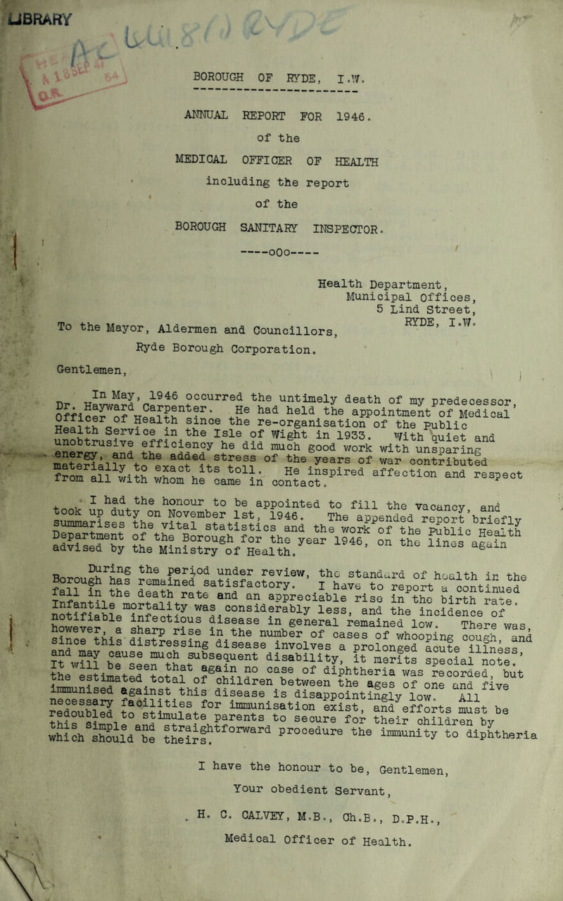 LIBRARY BOROUGH OF RYDE, I.W. ANNUAL REPORT FOR 1946. of the MEDICAL OFFICER OF HEALTH including the report of the BOROUGH SANITARY INSPECTOR. -oOo- Health Department, Municipal Offices, 5 Lind Street, To the Mayor, Aldermen and Councillors, RYDE, I.Wo Ryde Borough Corporation Gentlemen, ^ rr1? ,Ma?’„1946 °ccurred the untimely death of my predecessor OfficerWofdprPflT,thnt^r° had held the aPPointmeut of Medical’ 2 since the re-organisation of the public Heslth Service in the Isle of Wight in 1933. With quiet and eSer^lhl ?hf ?e did muoh S°°d work unlpafing from all^ith tolP He lnsPired affection and respect irom ail with whom he came m contact. y , , 1 had the honour to be appointed to fill the vacancy and took up duty on November 1st, 1946. The appended report’brief 1 v summarises the vital statistics and the work o? the ISbUc Health the ^Mini stry Soff Heal th.ySar 1M6' ^ ^ Boroug^f pffi'tXSSoZgr- rhavea?o^edpo°rthaacotntinuetSe «d “ . friable infectious disease m general remained low. There was however a sharp rise in the number of cases of whooping couch and since this distressing disease involves a prolonged a^te ilS^ss “ w?2 beUsSeeenUtLfaS^Uent disability- « hS specIafnSte ’ the estimated total case of diphtheria was recorded, but ; estimated^total of children between the ages of one and five immunised against this disease is disappointingly low All redoubled to°stif°r immnisatl°“ exist, aid efforts must be redoubled to stimulate parents to secure for their children bv which shouied“e the?rftf0rwara pr00edure the i™ty to diphtheria I have the honour to be, Gentlemen, Your obedient Servant, \ . H. C. CALVEY, M.B., Oh.B., D.P.H., Medical Officer of Health.