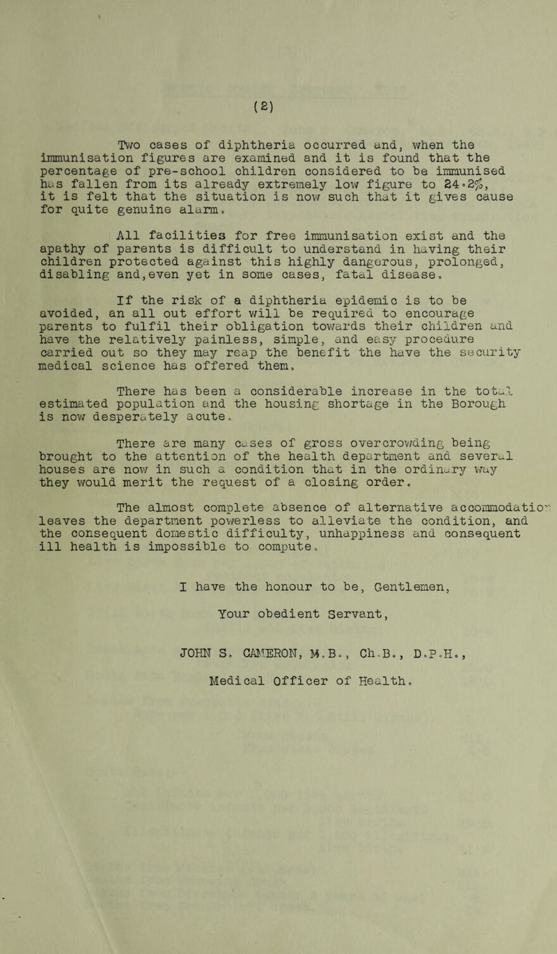 Two cases of diphtheria occurred and, when the immunisation figures are examined and it is found that the percentage of pre-school children considered to he immunised has fallen from its already extremely low figure to 24•2%, it is felt that the situation is now such that it gives cause for quite genuine alarm. All facilities for free immunisation exist and the apathy of parents is difficult to understand in having their children protected against this highly dangerous, prolonged, disabling and,even yet in some cases, fatal disease. If the risk of a diphtheria epidemic is to be avoided, an all out effort will be required to encourage parents to fulfil their obligation towards their children and have the relatively painless, simple, and easy procedure carried out so they may reap the benefit the have the security medical science has offered them. There has been a considerable increase in the total estimated population and the housing shortage in the Borough is now desperately acute. There are many cases of gross overcrowding being brought to the attention of the health department and several houses are now in such a condition that in the ordinary way they would merit the request of a closing order. The almost complete absence of alternative accommodation leaves the department powerless to alleviate the condition, and the consequent domestic difficulty, unhappiness and consequent ill health is impossible to compute. I have the honour to be, Gentlemen, Your obedient Servant, JOHN S. CAMERON, M.B,, Ch, D«P®H«, Medical Officer of Health,