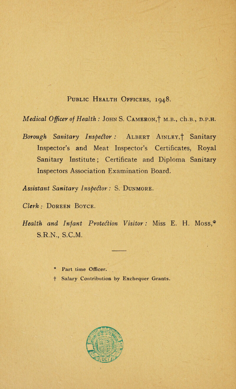 Public Health Officers, 1948. Medical Officer of Health: John S. Cameron,| m.b., ch.B., d.p.h. Borough Sanitary Inspector : Albert Ainley,')* Sanitary Inspector’s and Meat Inspector’s Certificates, Royal Sanitary Institute; Certificate and Diploma Sanitary Inspectors Association Examination Board. Assistant Sanitary Inspector: S. Dunmore. Clerk: Doreen Boyce. Health and Infant Protection Visitor: Miss E. H. Moss,* S.R.N., S.C.M. * Part time Officer. f Salary Contribution by Exchequer Grants.