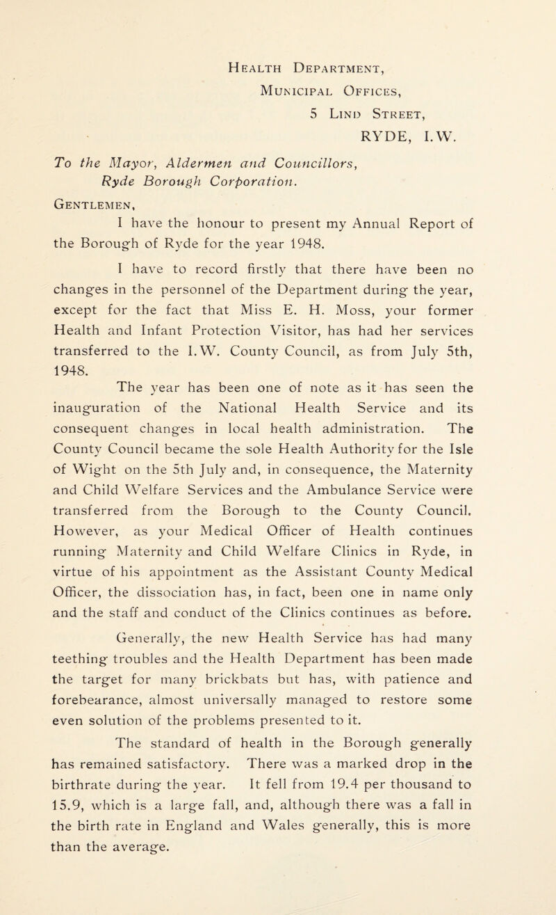 Health Department, Municipal Offices, 5 Lind Street, RYDE, I.W. To the Mayor, Aldermen and Councillors, Ryde Borough Corporation. Gentlemen, I have the honour to present my Annual Report of the Borough of Ryde for the year 1948. I have to record firstly that there have been no changes in the personnel of the Department during the year, except for the fact that Miss E. H. Moss, your former Health and Infant Protection Visitor, has had her services transferred to the I.W. County Council, as from July 5th, 1948. The year has been one of note as it has seen the inauguration of the National Health Service and its consequent changes in local health administration. The County Council became the sole Health Authority for the Isle of Wight on the 5th July and, in consequence, the Maternity and Child Welfare Services and the Ambulance Service were transferred from the Borough to the County Council. However, as your Medical Officer of Health continues running Maternity and Child Welfare Clinics in Ryde, in virtue of his appointment as the Assistant County Medical Officer, the dissociation has, in fact, been one in name only and the staff and conduct of the Clinics continues as before. Generally, the new Health Service has had many teething troubles and the Health Department has been made the target for many brickbats but has, with patience and forebearance, almost universally managed to restore some even solution of the problems presented to it. The standard of health in the Borough generally has remained satisfactory. There was a marked drop in the birthrate during the year. It fell from 19.4 per thousand to 15.9, which is a large fall, and, although there was a fall in the birth rate in England and Wales generally, this is more than the average.