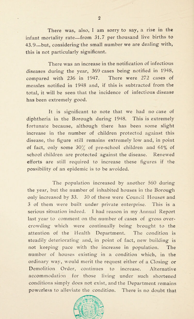 There was, also, I am sorry to say, a rise in the infant mortality rate—from 31.7 per thousand live births to 43.9_but, considering the small number we are dealing with, this is not particularly significant. There was an increase in the notification of infectious diseases during the year, 369 cases being notified in 1948, compared with 236 in 1947. There were 272 cases of measles notified in 1948 and, if this is subtracted from the total, it will be seen that the incidence of infectious disease has been extremely good. It is significant to note that we had no case of diphtheria in the Borough during 1948. This is extremely fortunate because, although there has been some slight increase in the number of children protected against this disease, the figure still remains extremely low and, in point of fact, only some 30% of pre-school children and 61% of school children are protected against the disease. Renewed efforts are still required to increase these figures if the possibility of an epidemic is to be avoided. The population increased by another 560 during the year, but the number of inhabited houses in the Borough only increased by 33. 30 of these were Council Houses and 3 of them were built under private enterprise. This is a serious situation indeed. I had reason in my Annual Report last year to comment on the number of cases of gross over¬ crowding which were continually being brought to the attention of the Health Department. The condition is steadily deteriorating and, in point of fact, new building is not keeping pace with the increase in population. The number of houses existing in a condition which, in the ordinary way, would merit the request either of a Closing or Demolition Order, continues to increase. Alternative accommodation for those living under such shortened conditions simply does not exist, and the Department remains powerless to alleviate the condition. There is no doubt that