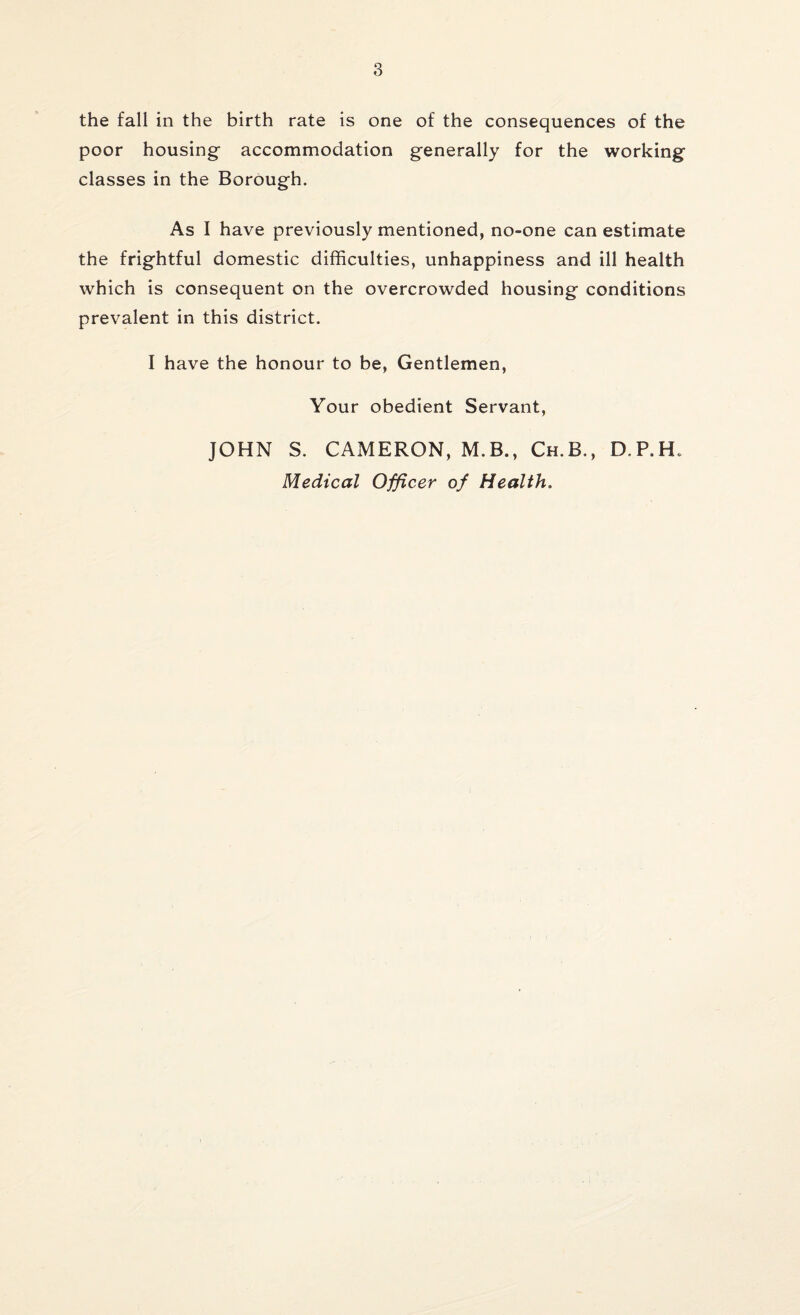the fall in the birth rate is one of the consequences of the poor housing accommodation generally for the working classes in the Borough. As I have previously mentioned, no-one can estimate the frightful domestic difficulties, unhappiness and ill health which is consequent on the overcrowded housing conditions prevalent in this district. I have the honour to be, Gentlemen, Your obedient Servant, JOHN S. CAMERON, M.B., Ch.B,, D.P.H. Medical Officer of Health.