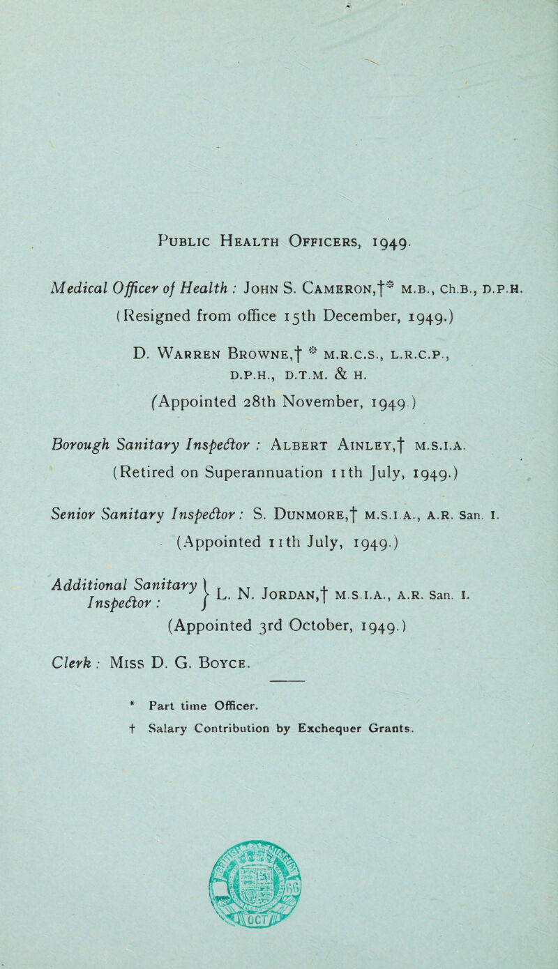 Public Health Officers, 1949. Medical Officer of Health : John S. Cameron,!* m.b., ch.B., d.p.h. (Resigned from office 15th December, 1949.) D. Warren Browne,f * m.r.c.s., l.r.c.p., D.P.H., D.T.M. & H. (Appointed 28th November, 1949.) Borough Sanitary Inspector : Albert Ainley,| m.s.i.a, (Retired on Superannuation 11th July, 1949.) Senior Sanitary Inspector: S. Dunmore,| m.s.i.a., a.r. San. 1. (Appointed 1 ith July, 1949 ) Additional Sanitary 1 T T 4- Inspector • | L- N. Jordan,4 m.s.i.a., a.r. San. 1. (Appointed 3rd October, 1949.) Clerk : Miss D. G. Boyce. * Part time Officer. t Salary Contribution by Exchequer Grants.