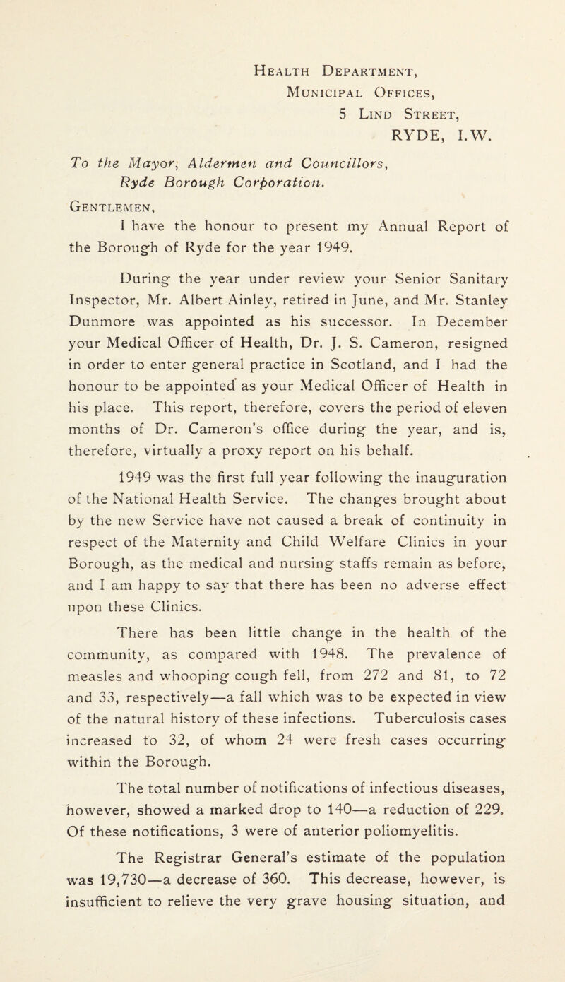 Health Department, Municipal Offices, 5 Lind Street, RYDE, I.W. To the Mayor, Aldermen and Councillors, Ryde Borough Corporation. Gentlemen, I have the honour to present my Annual Report of the Borough of Ryde for the year 1949. During the year under review your Senior Sanitary Inspector, Mr. Albert Ainley, retired in June, and Mr. Stanley Dunmore was appointed as his successor. In December your Medical Officer of Health, Dr. J. S. Cameron, resigned in order to enter general practice in Scotland, and I had the honour to be appointed as your Medical Officer of Health in his place. This report, therefore, covers the period of eleven months of Dr. Cameron’s office during the year, and is, therefore, virtually a proxy report on his behalf. 1949 was the first full year following the inauguration of the National Health Service. The changes brought about by the new Service have not caused a break of continuity in respect of the Maternity and Child Welfare Clinics in your Borough, as the medical and nursing staffs remain as before, and I am happy to say that there has been no adverse effect upon these Clinics. There has been little change in the health of the community, as compared with 1948. The prevalence of measles and whooping cough fell, from 272 and 81, to 72 and 33, respectively—a fall which was to be expected in view of the natural history of these infections. Tuberculosis cases increased to 32, of whom 24 were fresh cases occurring* within the Borough. The total number of notifications of infectious diseases, however, showed a marked drop to 140—a reduction of 229. Of these notifications, 3 were of anterior poliomyelitis. The Registrar General’s estimate of the population was 19,730—a decrease of 360. This decrease, however, is insufficient to relieve the very grave housing situation, and