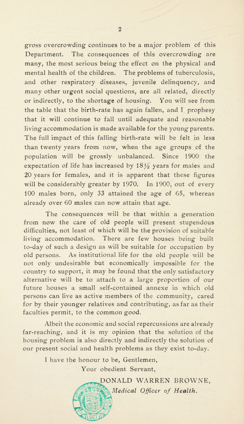 gross overcrowding continues to be a major problem of this Department. The consequences of this overcrowding are many, the most serious being the effect on the physical and mental health of the children. The problems of tuberculosis, and other respiratory diseases, juvenile delinquency, and many other urgent social questions, are all related, directly or indirectly, to the shortage of housing. You will see from the table that the birth-rate has again fallen, and I prophesy that it will continue to fall until adequate and reasonable living accommodation is made available for the young parents. The full impact of this falling birth-rate will be felt in less than twenty years from now, when the age groups of the population will be grossly unbalanced. Since 1900 the expectation of life has increased by 18)4 years for males and 20 years for females, and it is apparent that these figures will be considerably greater by 1970. In 1900, out of every 100 males born, only 33 attained the age of 65, whereas already over 60 males can now attain that age. The consequences will be that within a generation from now the care of old people will present stupendous difficulties, not least of which will be the provision of suitable living accommodation. There are few houses being built to-day of such a design as will be suitable for occupation by old persons. As institutional life for the old people will be not only undesirable but economically impossible for the country to support, it may be found that the only satisfactory alternative will be to attach to a large proportion of our future houses a small self-contained annexe in which old persons can live as active members of the community, cared for by their younger relatives and contributing, as far as their faculties permit, to the common good. Albeit the economic and social repercussions are already far-reaching, and it is my opinion that the solution of the housing problem is also directly and indirectly the solution of our present social and health problems as they exist to-day. I have the honour to be, Gentlemen, Your obedient Servant, DONALD WARREN BROWNE, Medical Officer of Health.