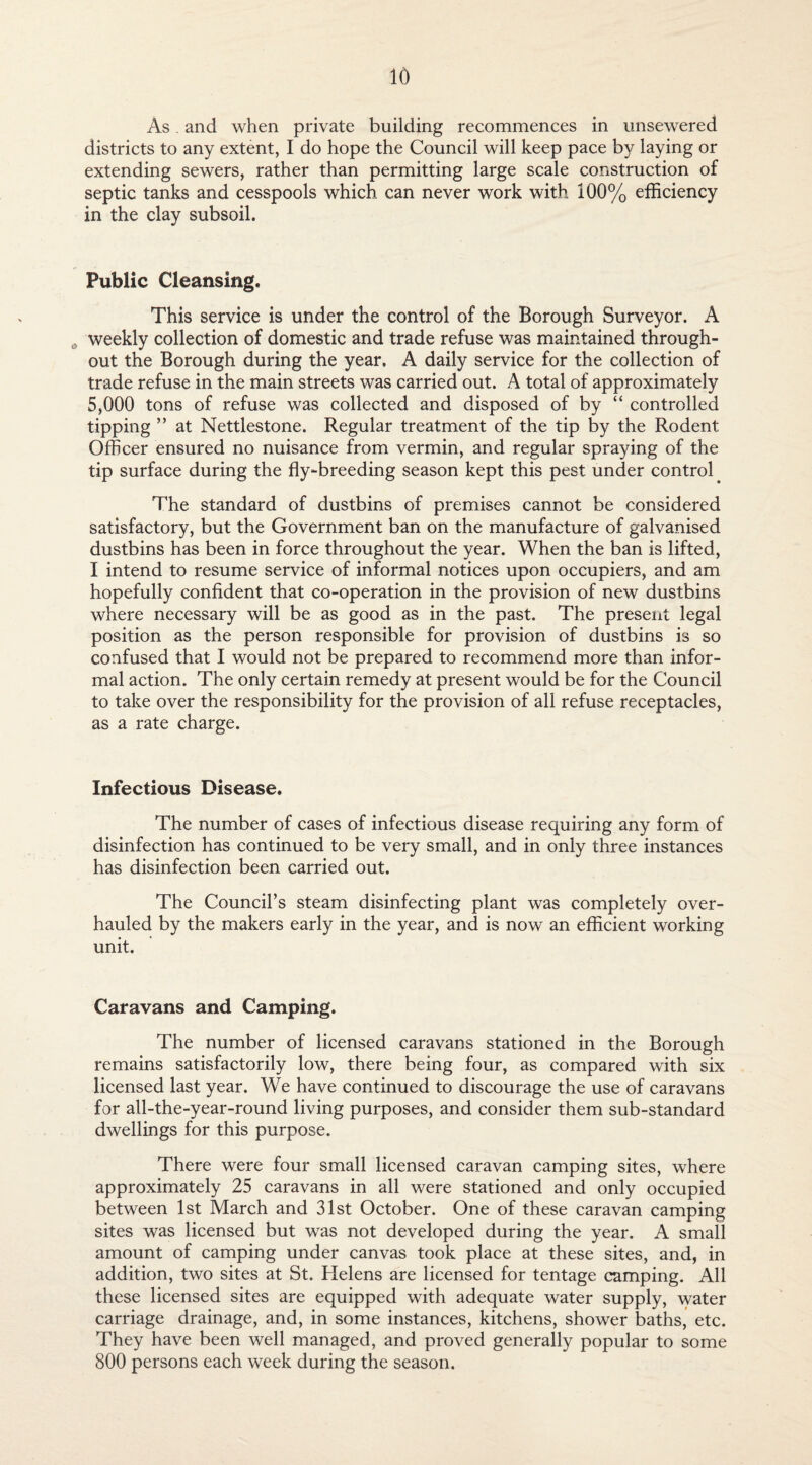 As and when private building recommences in unsewered districts to any extent, I do hope the Council will keep pace by laying or extending sewers, rather than permitting large scale construction of septic tanks and cesspools which can never work with 100% efficiency in the clay subsoil. Public Cleansing, This service is under the control of the Borough Surveyor. A weekly collection of domestic and trade refuse was maintained through¬ out the Borough during the year. A daily service for the collection of trade refuse in the main streets was carried out. A total of approximately 5,000 tons of refuse was collected and disposed of by “ controlled tipping ” at Nettlestone. Regular treatment of the tip by the Rodent Officer ensured no nuisance from vermin, and regular spraying of the tip surface during the fly-breeding season kept this pest under control The standard of dustbins of premises cannot be considered satisfactory, but the Government ban on the manufacture of galvanised dustbins has been in force throughout the year. When the ban is lifted, I intend to resume service of informal notices upon occupiers, and am hopefully confident that co-operation in the provision of new dustbins where necessary will be as good as in the past. The present legal position as the person responsible for provision of dustbins is so confused that I would not be prepared to recommend more than infor¬ mal action. The only certain remedy at present would be for the Council to take over the responsibility for the provision of all refuse receptacles, as a rate charge. Infectious Disease. The number of cases of infectious disease requiring any form of disinfection has continued to be very small, and in only three instances has disinfection been carried out. The Council’s steam disinfecting plant was completely over¬ hauled by the makers early in the year, and is now an efficient working unit. Caravans and Camping. The number of licensed caravans stationed in the Borough remains satisfactorily low, there being four, as compared with six licensed last year. We have continued to discourage the use of caravans for all-the-year-round living purposes, and consider them sub-standard dwellings for this purpose. There were four small licensed caravan camping sites, where approximately 25 caravans in all were stationed and only occupied between 1st March and 31st October. One of these caravan camping sites was licensed but was not developed during the year. A small amount of camping under canvas took place at these sites, and, in addition, two sites at St. Helens are licensed for tentage camping. All these licensed sites are equipped with adequate water supply, water carriage drainage, and, in some instances, kitchens, shower baths, etc. They have been well managed, and proved generally popular to some 800 persons each week during the season.
