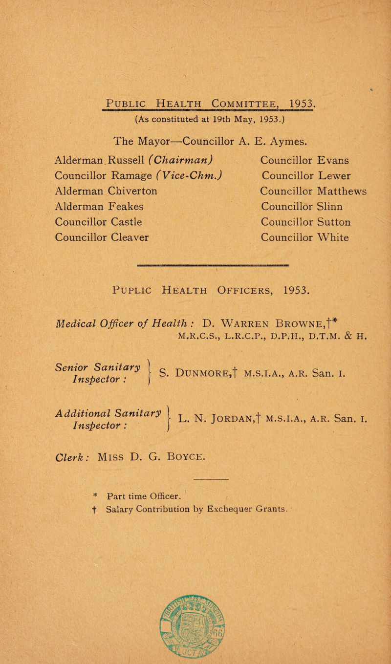 Public Health Committee, 1953. (As constituted at 19th May, 1953.) The Mayor—Councillor A. E. Aymes. Alderman. Russell (Chairman) Councillor Evans Councillor Ramage (Vice-Chm.) Councillor Lewer Alderman Chiverton Alderman Feakes Councillor Castle Councillor Cleaver Councillor Matthews Councillor Slinn Councillor Sutton Councillor White Public Health Officers, 1953. Medical Officer of Health : D. Warren Browne,t* M.R.C.S., L.R.C.P., D.P.H., D.T.M. & H. Senior Sanitary | DuNMORE,t M.s.i.A., A.R. San. i. Inspector .* ) Additional Sanitary Inspector : L. N. Jordan,! m.s.i.a., a.r. San. i. Clerk: Miss D. G. Boyce. * Part time Officer. t Salary Contribution by Exchequer Grants.