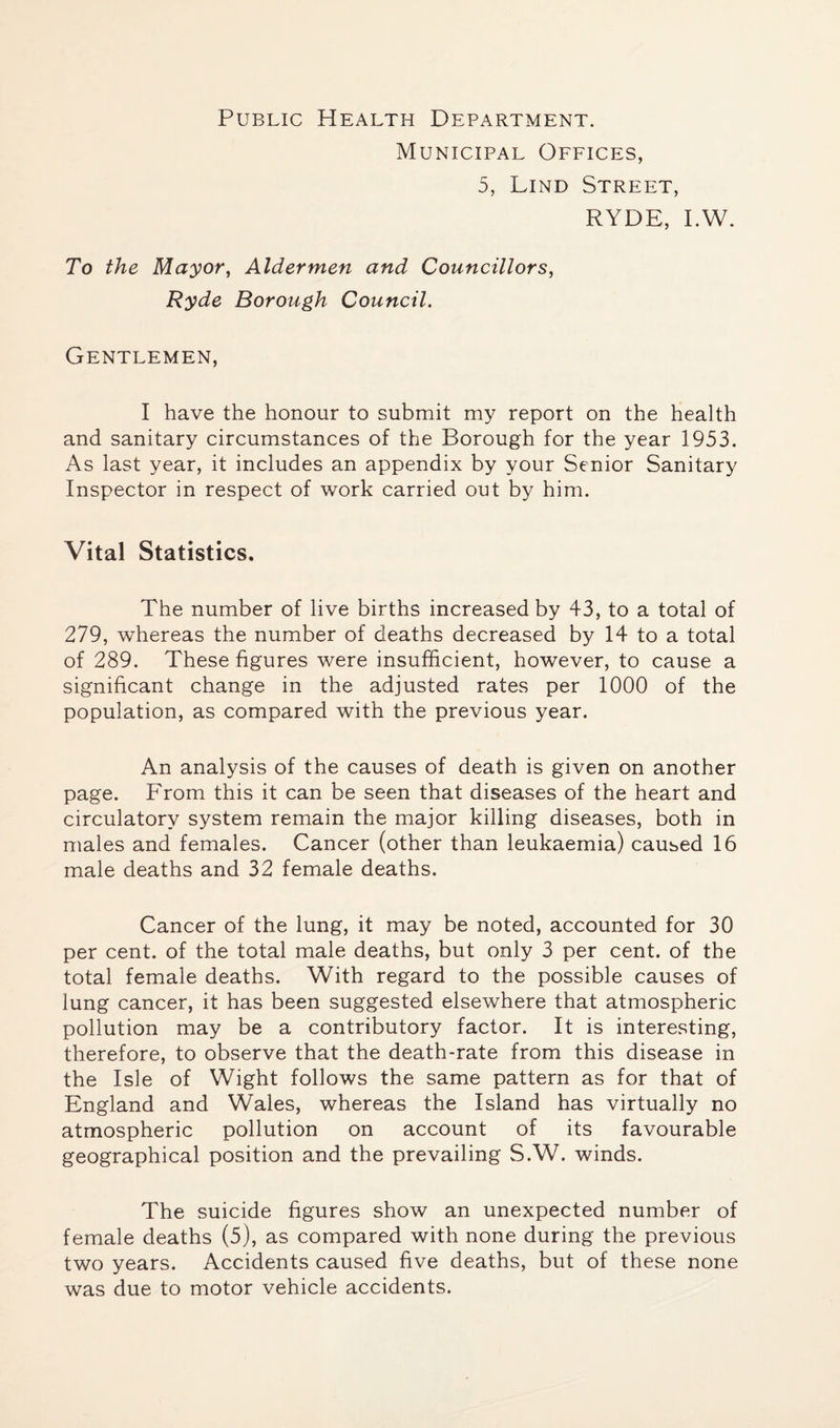 Public Health Department. Municipal Offices, 5, Lind Street, RYDE, I.W. To the Mayor, Aldermen and Councillors, Ryde Borough Council. Gentlemen, I have the honour to submit my report on the health and sanitary circumstances of the Borough for the year 1953. As last year, it includes an appendix by your Senior Sanitary Inspector in respect of work carried out by him. Vital Statistics. The number of live births increased by 43, to a total of 279, whereas the number of deaths decreased by 14 to a total of 289. These figures were insufficient, however, to cause a significant change in the adjusted rates per 1000 of the population, as compared with the previous year. An analysis of the causes of death is given on another page. From this it can be seen that diseases of the heart and circulatory system remain the major killing diseases, both in males and females. Cancer (other than leukaemia) caused 16 male deaths and 32 female deaths. Cancer of the lung, it may be noted, accounted for 30 per cent, of the total male deaths, but only 3 per cent, of the total female deaths. With regard to the possible causes of lung cancer, it has been suggested elsewhere that atmospheric pollution may be a contributory factor. It is interesting, therefore, to observe that the death-rate from this disease in the Isle of Wight follows the same pattern as for that of England and Wales, whereas the Island has virtually no atmospheric pollution on account of its favourable geographical position and the prevailing S.W. winds. The suicide figures show an unexpected number of female deaths (5), as compared with none during the previous two years. Accidents caused five deaths, but of these none was due to motor vehicle accidents.