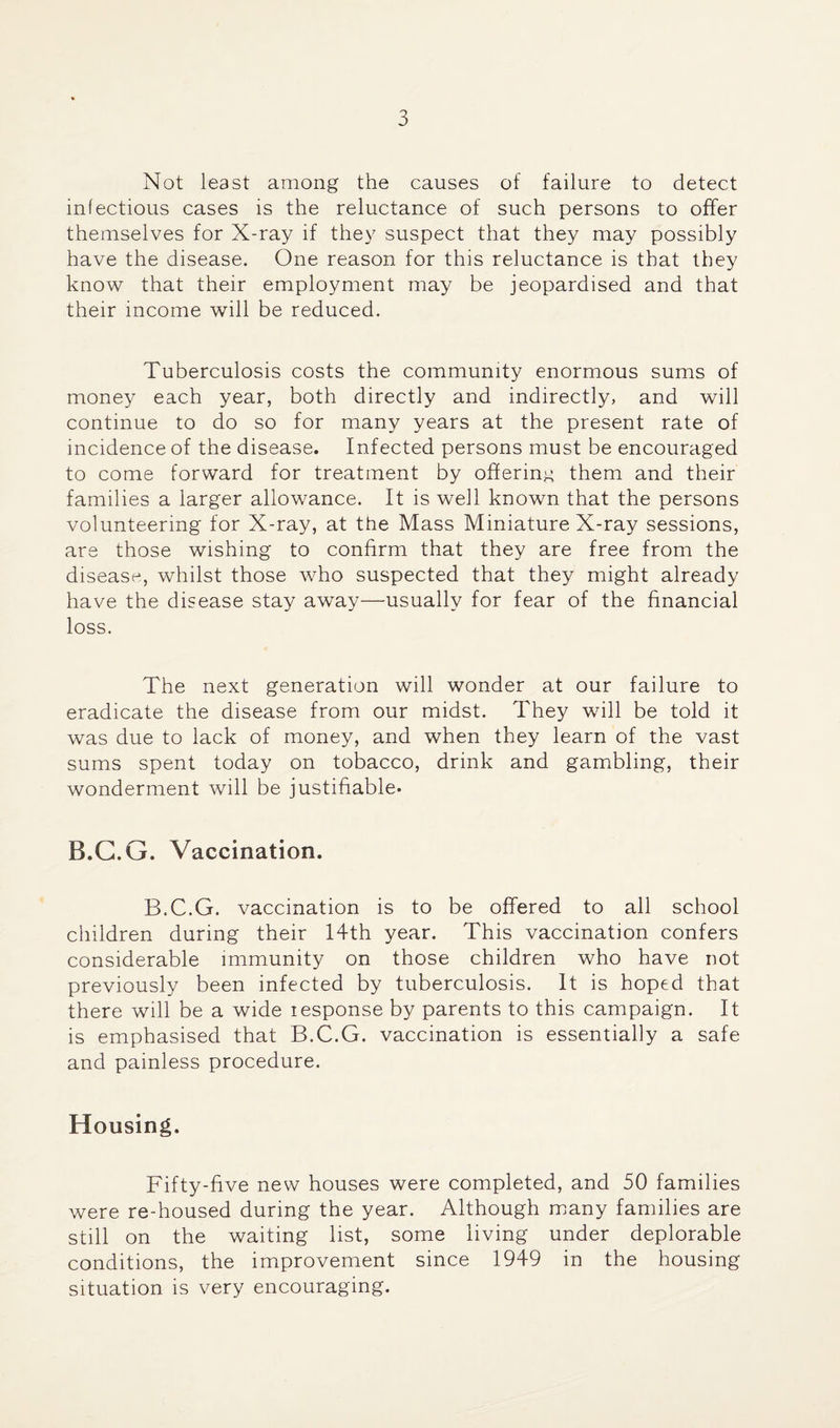 Not least among the causes of failure to detect infectious cases is the reluctance of such persons to offer themselves for X-ray if they suspect that they may possibly have the disease. One reason for this reluctance is that they know that their employment may be jeopardised and that their income will be reduced. Tuberculosis costs the community enormous sums of money each year, both directly and indirectly, and will continue to do so for many years at the present rate of incidence of the disease. Infected persons must be encouraged to come forward for treatment by offering them and their families a larger allowance. It is well known that the persons volunteering for X-ray, at the Mass Miniature X-ray sessions, are those wishing to confirm that they are free from the disease, whilst those who suspected that they might already have the disease stay away—usually for fear of the financial loss. The next generation will wonder at our failure to eradicate the disease from our midst. They will be told it was due to lack of money, and when they learn of the vast sums spent today on tobacco, drink and gambling, their wonderment will be justifiable. B.G.G. Vaccination. B.C.G. vaccination is to be offered to all school children during their I4th year. This vaccination confers considerable immunity on those children who have not previously been infected by tuberculosis. It is hoped that there will be a wide iespouse by parents to this campaign. It is emphasised that B.C.G. vaccination is essentially a safe and painless procedure. Housing. Fifty-five new houses were completed, and 50 families were re-housed during the year. Although many families are still on the waiting list, some living under deplorable conditions, the improvement since 1949 in the housing situation is very encouraging.