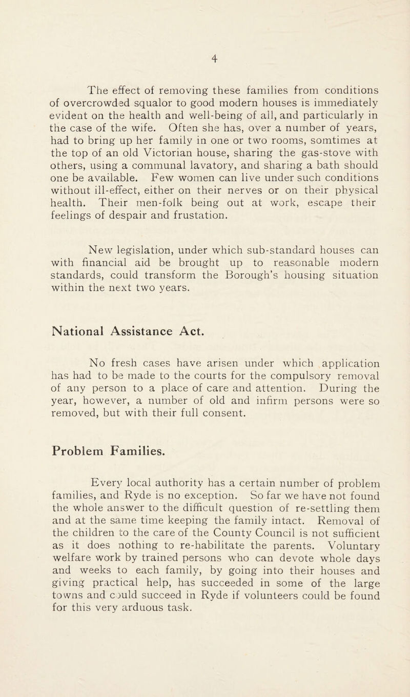 The effect of removing these families from conditions of overcrowded squalor to good modern houses is immediately evident on the health and well-being of all, and particularly in the case of the wife. Often she has, over a number of years, had to bring up her family in one or two rooms, somtimes at the top of an old Victorian house, sharing the gas-stove with others, using a communal lavatory, and sharing a bath should one be available. Few women can live under such conditions without ill-effect, either on their nerves or on their physical health. Their men-folk being out at work, escape their feelings of despair and frustation. New legislation, under which sub-standard houses can with financial aid be brought up to reasonable modern standards, could transform the Borough’s housing situation within the next two years. National Assistance Act. No fresh cases have arisen under which application has had to be made to the courts for the compulsory removal of any person to a place of care and attention. During the year, however, a number of old and infirm persons were so removed, but with their full consent. Problem Families. Every local authority has a certain number of problem families, and Ryde is no exception. So far we have not found the whole answer to the difficult question of re-settling them and at the same time keeping the family intact. Removal of the children to the care of the County Council is not sufficient as it does nothing to re-habilitate the parents. Voluntary welfare work by trained persons who can devote whole days and weeks to each family, by going into their houses and giving practical help, has succeeded in some of the large towns and could succeed in Ryde if volunteers could be found for this very arduous task.