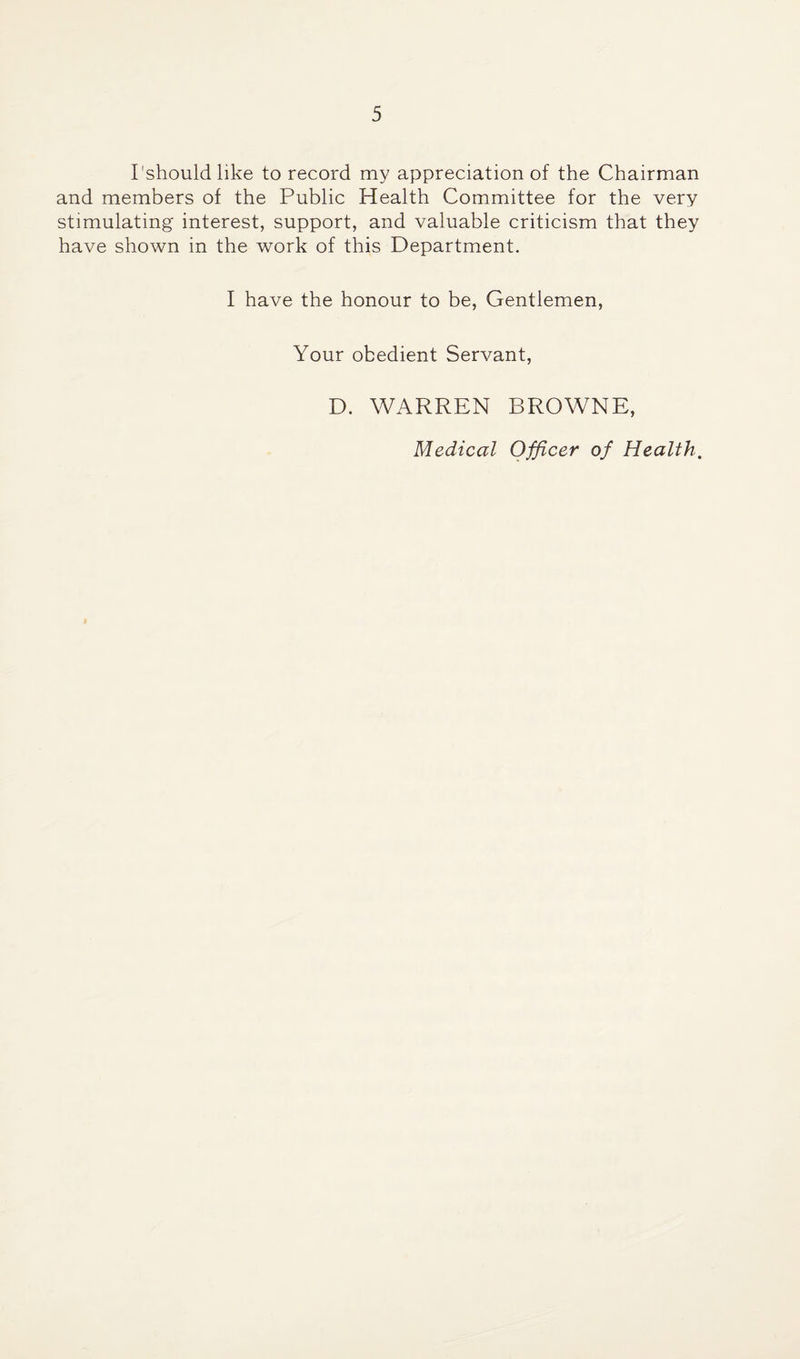 I'should like to record my appreciation of the Chairman and members of the Public Health Committee for the very stimulating interest, support, and valuable criticism that they have shown in the work of this Department. I have the honour to be, Gentlemen, Your obedient Servant, D. WARREN BROWNE, Medical Officer of Health,