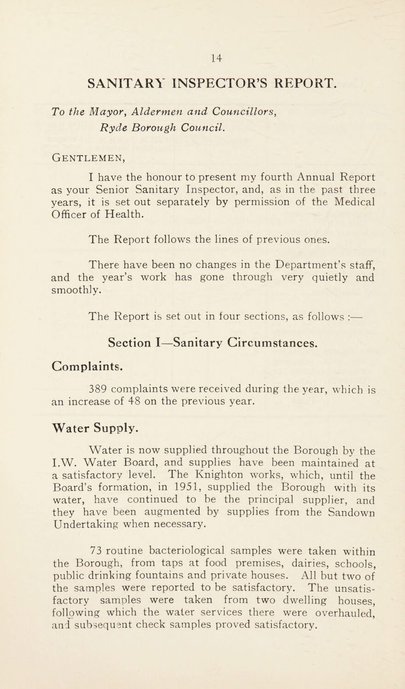 SANITARY INSPECTOR’S REPORT. To the Mayor, Aldermen and Councillors, Ryde Borough Council. Gentlemen, I have the honour to present my fourth Annual Report as your Senior Sanitary Inspector, and, as in the past three years, it is set out separately by permission of the Medical Officer of Health. The Report follows the lines of previous ones. There have been no changes in the Department’s staff, and the year’s work has gone through very quietly and smoothly. The Report is set out in four sections, as follows :— Section I—Sanitary Circumstances. Complaints. 389 complaints were received during the year, which is an increase of 48 on the previous year. Water Supply. Water is now supplied throughout the Borough by the I.W. Water Board, and supplies have been maintained at a satisfactory level. The Knighton works, which, until the Board’s formation, in 1951, supplied the Borough with its water, have continued to be the principal supplier, and they have been augmented by supplies from the Sandown Undertaking when necessary. 73 routine bacteriological samples were taken within the Borough, from taps at food premises, dairies, schools, public drinking fountains and private houses. All but two of the samples were reported to be satisfactory. The unsatis¬ factory samples were taken from two dwelling houses, following which the water services there were overhauled, and subsequent check samples proved satisfactory.