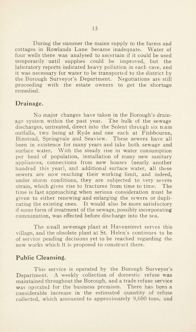 During the summer the mains supply to the farms and cottages in Rowlands Lane became inadequate. Water of four wells there was analysed to ascertain if it could be used temporarily until supplies could be improved, but the laboratory reports indicated heavy pollution in each case, and it was necessary for water to be transported to the district by the Borough Surveyor’s Department. Negotiations are still proceeding with the estate owners to get the shortage remedied. Drainage. No major changes have taken in the Borough’s drain¬ age system within the past year. The bulk of the sewage discharges, untreated, direct into the Solent through six main outfalls, two being at Ryde and one each at Fishbourne, Binstead, Springvale and Seaview. These sewers have all been in existence for many years and take both sewage and surface water. With the steady rise in water consumption per head of population, installation of many new sanitary appliances, connections from new houses (nearly another hundred this year), and additional surface water, all these sewers are now reaching their working limit, and indeed, under storm conditions, they are subjected to very severe strain, which gives rise to fractures from time to time. The time is fast approaching when serious consideration must be given to either renewing and enlarging the sewers or dupli¬ cating the existing ones. It would also be more satisfactory if some form of treatment of the sewage, possibly incorporating comminution, was effected before discharge into the sea. The small sewerage plant at Havenstreet serves this village, and the obsolete plant at St. Helen’s continues to be of service pending decisions yet to be reached regarding the new works which it is proposed to construct there. Public Cleansing. This service is operated by the Borough Surveyor’s Department. A weekly collection of domestic refuse was maintained throughout the Borough, and a trade refuse service was operated for the business premises. There has been a considerable increase in the estimated quantity of refuse collected, which amounted to approximately 9,600 tons, and