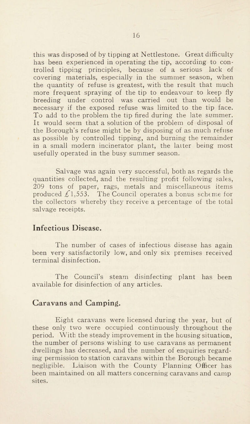 this was disposed of by tipping at Nettlestone. Great difficulty has been experienced in operating the tip, according to con¬ trolled tipping principles, because of a serious lack of covering materials, especially in the summer season, when the quantity of refuse is greatest, with the result that much more frequent spraying of the tip to endeavour to keep fly breeding under control was carried out than would be necessary if the exposed refuse was limited to the tip face. To add to the problem the tip fired during the late summer. It would seem that a solution of the problem of disposal of the Borough’s refuse might be by disposing of as much refuse as possible by controlled tipping, and burning the remainder in a small modern incinerator plant, the latter being most usefully operated in the busy summer season. Salvage was again very successful, both as regards the quantities collected, and the resulting profit following sales, 209 tons of paper, rags, metals and miscellaneous items produced £l,553. The Council operates a bonus scheme for the collectors whereby they receive a percentage of the total salvage receipts. Infectious Disease. The number of cases of infectious disease has again been very satisfactorily low, and only six premises received terminal disinfection. The Council’s steam disinfecting plant has been available for disinfection of any articles. Caravans and Camping. Eight caravans were licensed during the year, but of these only tw^o were occupied continuously throughout the period. With the steady improvement in the housing situation, the number of persons wishing to use caravans as permanent dwellings has decreased, and the number of enquiries regard¬ ing permission to station caravans within the Borough became negligible. Liaison with the County Planning Officer has been maintained on all matters concerning caravans and camp sites.