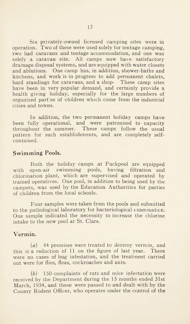 Six privately-owned licensed camping sites were in operation. Two of these were used solely for tentage camping, two had caravans and tentage accommodation, and one was solely a caravan site. All camps now have satisfactory drainage disposal systems, and are equipped with water closets and ablutions. One camp has, in addition, shower-baths and kitchens, and work is in progress to add permanent chalets, hard standings for caravans, and a shop. These camp sites have been in very popular demand, and certainly provide a health giving holiday, especially for the large numbers of organized partTs of children which come from the industrial cities and towns. In addition, the two permanent holiday camps have been fully operational, and were patronised to capacity throughout the summer. These camps follow the usual pattern for such establishments, and are completely self- contained. Swimming Pools. Both the holiday camps at Puckpool are equipped with open-air swimming pools, having filtration and chlorination plant, which are supervised and operated by trained operatives. One pool, in addition to being used by the campers, was used by the Education Authorities for parties of children from the local schools. Four samples were taken from the pools and submitted to the pathological laboratory for bacteriological examination. One sample indicated the necessity to increase the chlorine intake to the new pool at St. Clare. Vermin. {a) 44 premises were treated to destroy vermin, and this is a reduction of 11 on the figure of last year. There were no cases of bug infestation, and the treatment carried out were for flies, fleas, cockroaches and ants. [h] 150 complaints of rats and mice infestation were received by the Department during the 15 months ended 31st March, 1954, and these were passed to and dealt with by the County Rodent Officer, who operates under the control of the