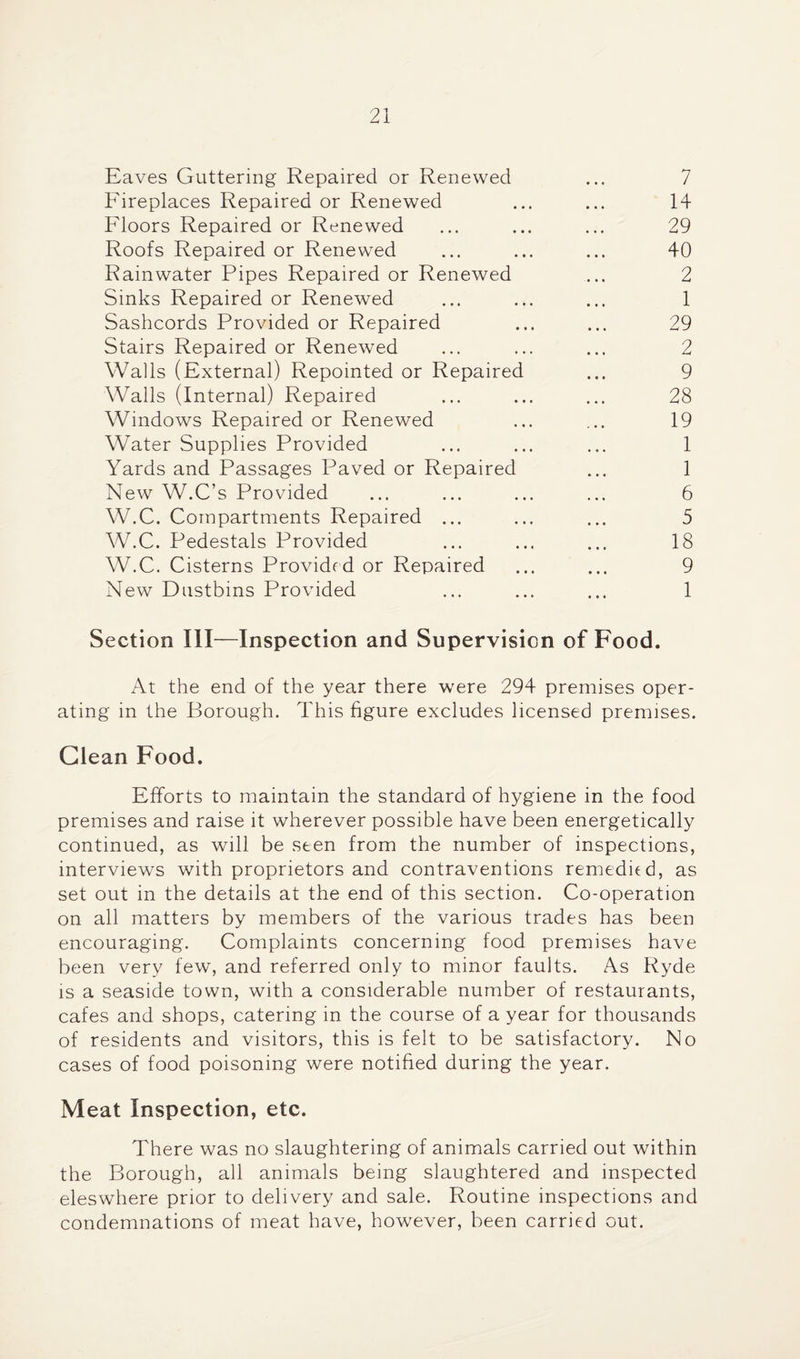 Eaves Guttering Repaired or Renewed ... 7 Fireplaces Repaired or Renewed ... ... 14 Floors Repaired or Renewed ... ... ... 29 Roofs Repaired or Renewed ... ... ... 40 Rainwater Pipes Repaired or Renewed ... 2 Sinks Repaired or Renewed ... ... ... 1 Sashcords Provided or Repaired ... ... 29 Stairs Repaired or Renewed ... ... ... 2 Walls (External) Repointed or Repaired ... 9 Walls (Internal) Repaired ... ... ... 28 Windows Repaired or Renewed ... ... 19 Water Supplies Provided ... ... ... 1 Yards and Passages Paved or Repaired ... 1 New W.C’s Provided ... ... ... ... 6 W.C. Compartments Repaired ... ... ... 5 W.C. Pedestals Provided ... ... ... 18 W.C. Cisterns Provided or Repaired ... ... 9 New Dustbins Provided ... ... ... 1 Section III—Inspection and Supervision of Food. At the end of the year there were 294 premises oper¬ ating in the Borough. This figure excludes licensed premises. Glean Food. Efforts to maintain the standard of hygiene in the food premises and raise it wherever possible have been energetically continued, as will be seen from the number of inspections, interviews with proprietors and contraventions remedied, as set out in the details at the end of this section. Co-operation on all matters by members of the various trades has been encouraging. Complaints concerning food premises have been very few, and referred only to minor faults. As Ryde IS a seaside town, with a considerable number of restaurants, cafes and shops, catering in the course of a year for thousands of residents and visitors, this is felt to be satisfactory. No cases of food poisoning were notified during the year. Meat Inspection, etc. There was no slaughtering of animals carried out within the Borough, all animals being slaughtered and inspected eleswhere prior to delivery and sale. Routine inspections and condemnations of meat have, however, been carried out.