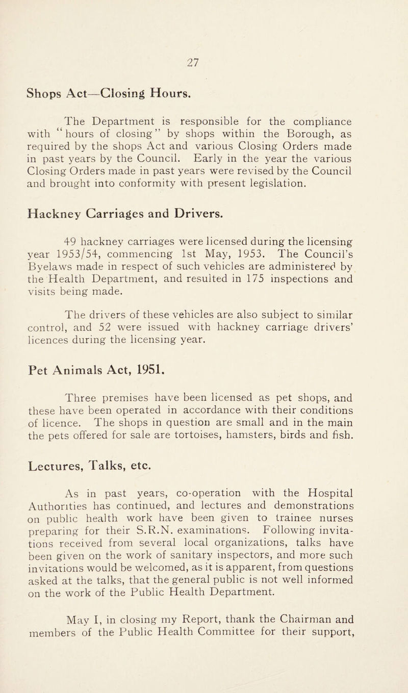 Shops Act—Closing Hours. The Department is responsible for the compliance with “hours of closing” by shops within the Borough, as required by the shops Act and various Closing Orders made in past years by the Council. Early in the year the various Closing Orders made in past years were revised by the Council and brought into conformity with present legislation. Hackney Carriages and Drivers. 49 hackney carriages were licensed during the licensing year 1953/54, commencing 1st May, 1953. The Council’s Byelaws made in respect of such vehicles are administered by the Health Department, and resulted in 175 inspections and visits being made. The drivers of these vehicles are also subject to similar control, and 52 were issued with hackney carriage drivers’ licences during the licensing year. Pet Animals Act, 1951. Three premises have been licensed as pet shops, and these have been operated in accordance with their conditions of licence. The shops in question are small and in the main the pets offered for sale are tortoises, hamsters, birds and fish. Lectures, Talks, etc. As in past years, co-operation with the Hospital Authorities has continued, and lectures and demonstrations on public health work have been given to trainee nurses preparing for their S.R.N. examinations. Following invita¬ tions received from several local organizations, talks have been given on the work of sanitary inspectors, and more such invitations would be welcomed, as it is apparent, from questions asked at the talks, that the general public is not well informed on the work of the Public Health Department. May I, in closing my Report, thank the Chairman and members of the Public Health Committee for their support.