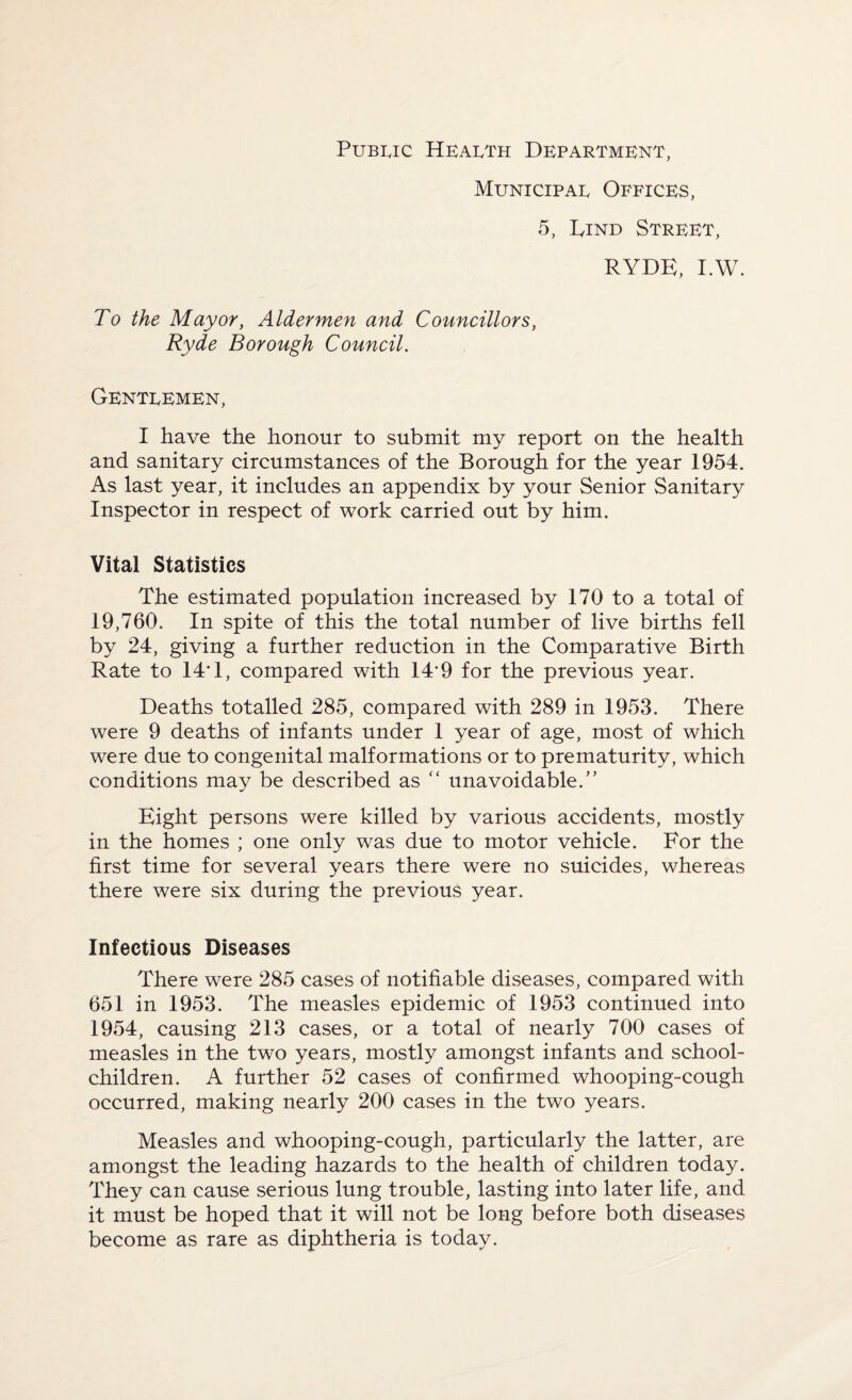 Public Health Department, Municipal Offices, 5, Lind Street, RYDE, I.W. To the Mayor, Aldermen and Councillors, Ryde Borough Council. Gentlemen, I have the honour to submit my report on the health and sanitary circumstances of the Borough for the year 1954. As last year, it includes an appendix by your Senior Sanitary Inspector in respect of work carried out by him. Vital Statistics The estimated population increased by 170 to a total of 19,760. In spite of this the total number of live births fell by 24, giving a further reduction in the Comparative Birth Rate to 14*1, compared with 149 for the previous year. Deaths totalled 285, compared with 289 in 1953. There were 9 deaths of infants under 1 year of age, most of which were due to congenital malformations or to prematurity, which conditions may be described as “ unavoidable.” Eight persons were killed by various accidents, mostly in the homes ; one only was due to motor vehicle. For the first time for several years there were no suicides, whereas there were six during the previous year. Infectious Diseases There were 285 cases of notifiable diseases, compared with 651 in 1953. The measles epidemic of 1953 continued into 1954, causing 213 cases, or a total of nearly 700 cases of measles in the two years, mostly amongst infants and school- children. A further 52 cases of confirmed whooping-cough occurred, making nearly 200 cases in the two years. Measles and whooping-cough, particularly the latter, are amongst the leading hazards to the health of children today. They can cause serious lung trouble, lasting into later life, and it must be hoped that it will not be long before both diseases become as rare as diphtheria is today.