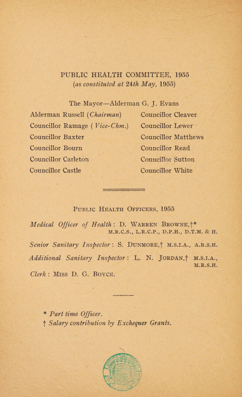 PUBLIC HEALTH COMMITTEE, 1955 (as constituted at 24th May, 1955) The Mayor—Alderman G. J. Evans Alderman Russell (Chairman) Councillor Ramage ( Vice-Chm.) Councillor Baxter Councillor Bourn Councillor Carleton Councillor Castle Councillor Cleaver Councillor Eewer Councillor Matthews Councillor Read Councillor Sutton Councillor White Public Health Officers, 1955 Medical Officer of Health : D. Warren Browne,!* M.R.C.S., L.R.C.P., D.P.H., D.T.M. & II. Senior Sanitary Inspector : S. DunmorE,'|* m.s.i.a., a.r.s.h. Additional Sanitary Inspector: E. N. Jordan,f m.s.i.a., Clerk : Miss D. G. Boyce. M.R.S.H. * Part time Officer. f Salary contribution by Exchequer Grants. '\