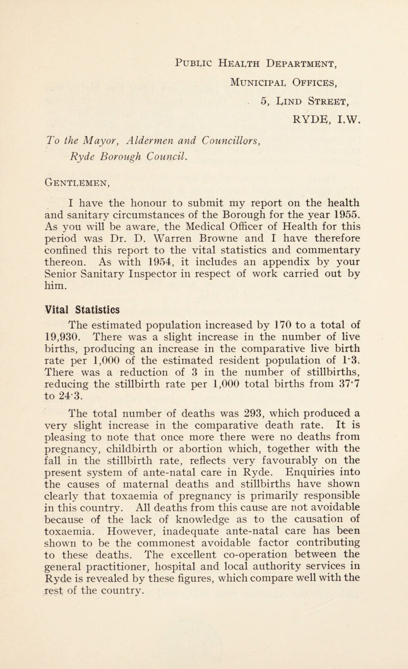 Public Heaeth Department, Municipae Offices, 5, Dind Street, RYDE, I.W. To the Mayor, Aldermen and Councillors, Ryde Borough Council. Genteemen, I have the honour to submit my report on the health and sanitary circumstances of the Borough for the year 1955. As you will be aware, the Medical Officer of Health for this period was Dr. D. Warren Browne and I have therefore confined this report to the vital statistics and commentary thereon. As with 1954, it includes an appendix by your Senior Sanitary Inspector in respect of work carried out by him. Vital Statistics The estimated population increased by 170 to a total of 19,930. There was a slight increase in the number of live births, producing an increase in the comparative live birth rate per 1,000 of the estimated resident population of 1*3. There was a reduction of 3 in the number of stillbirths, reducing the stillbirth rate per 1,000 total births from 37*7 to 24-3. The total number of deaths was 293, which produced a very slight increase in the comparative death rate. It is pleasing to note that once more there were no deaths from pregnancy, childbirth or abortion which, together with the fall in the stillbirth rate, reflects very favourably on the present system of ante-natal care in Ryde. Enquiries into the causes of maternal deaths and stillbirths have shown clearly that toxaemia of pregnancy is primarily responsible in this country. All deaths from this cause are not avoidable because of the lack of knowledge as to the causation of toxaemia. However, inadequate ante-natal care has been shown to be the commonest avoidable factor contributing to these deaths. The excellent co-operation between the general practitioner, hospital and local authority services in Ryde is revealed by these figures, which compare well with the rest of the country.