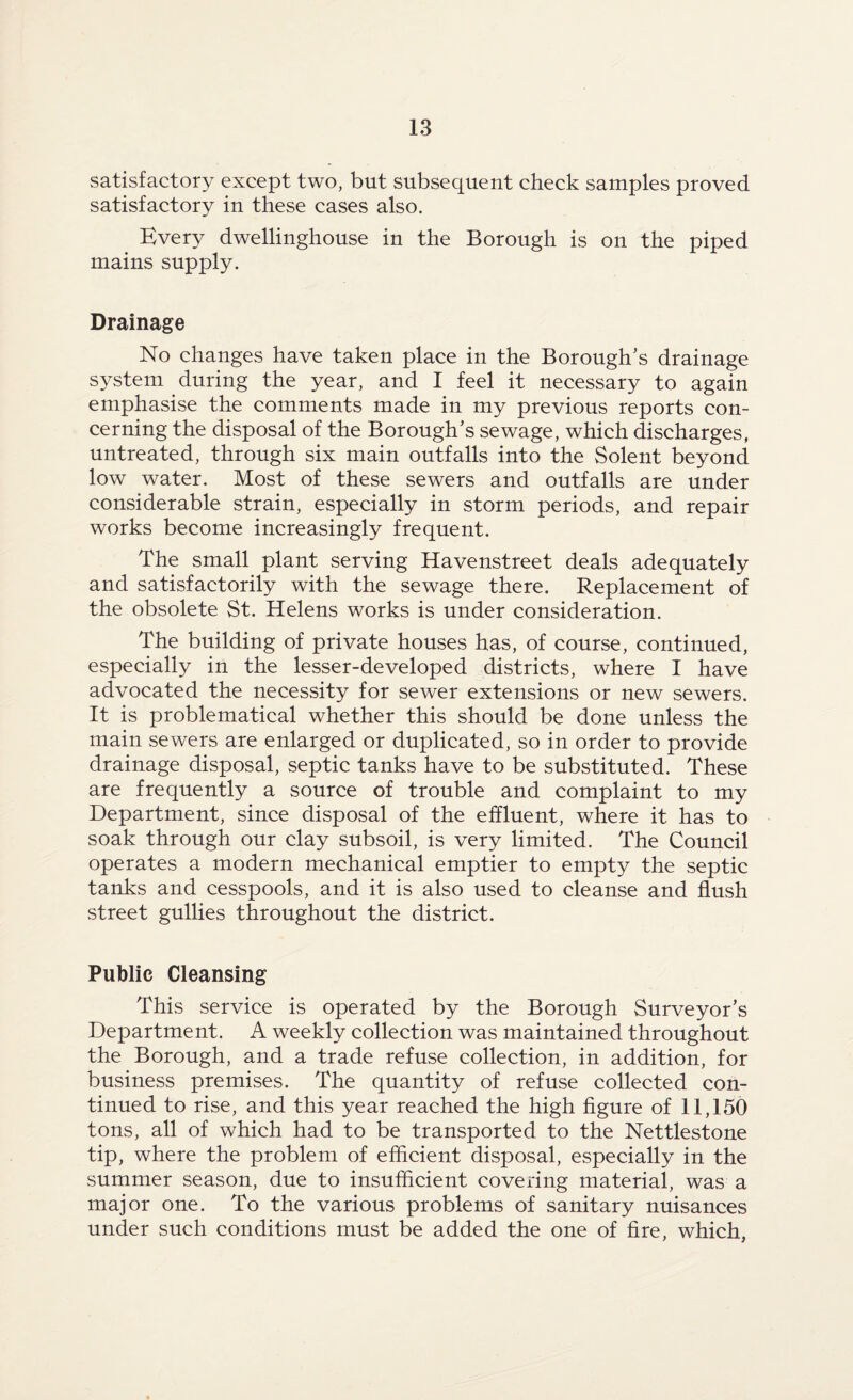 satisfactory except two, but subsequent check samples proved satisfactory in these cases also. Every dwellinghouse in the Borough is on the piped mains supply. Drainage No changes have taken place in the Borough’s drainage system during the year, and I feel it necessary to again emphasise the comments made in my previous reports con¬ cerning the disposal of the Borough’s sewage, which discharges, untreated, through six main outfalls into the Solent beyond low water. Most of these sewers and outfalls are under considerable strain, especially in storm periods, and repair works become increasingly frequent. The small plant serving Havenstreet deals adequately and satisfactorily with the sewage there. Replacement of the obsolete St. Helens works is under consideration. The building of private houses has, of course, continued, especially in the lesser-developed districts, where I have advocated the necessity for sewer extensions or new sewers. It is problematical whether this should be done unless the main sewers are enlarged or duplicated, so in order to provide drainage disposal, septic tanks have to be substituted. These are frequently a source of trouble and complaint to my Department, since disposal of the effluent, where it has to soak through our clay subsoil, is very limited. The Council operates a modern mechanical emptier to empty the septic tanks and cesspools, and it is also used to cleanse and flush street gullies throughout the district. Public Cleansing This service is operated by the Borough Surveyor’s Department. A weekly collection was maintained throughout the Borough, and a trade refuse collection, in addition, for business premises. The quantity of refuse collected con¬ tinued to rise, and this year reached the high figure of 11,150 tons, all of which had to be transported to the Nettlestone tip, where the problem of efficient disposal, especially in the summer season, due to insufficient covering material, was a major one. To the various problems of sanitary nuisances under such conditions must be added the one of fire, which,