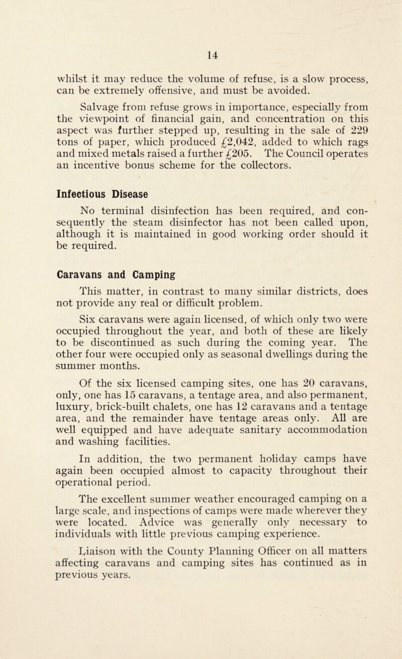 whilst it may reduce the volume of refuse, is a slow process, can be extremely offensive, and must be avoided. Salvage from refuse grows in importance, especially from the viewpoint of financial gain, and concentration on this aspect was further stepped up, resulting in the sale of 229 tons of paper, which produced £2,042, added to which rags and mixed metals raised a further £205. The Council operates an incentive bonus scheme for the collectors. Infectious Disease No terminal disinfection has been required, and con¬ sequently the steam disinfector has not been called upon, although it is maintained in good working order should it be required. Caravans and Camping This matter, in contrast to many similar districts, does not provide any real or difficult problem. Six caravans were again licensed, of which only two were occupied throughout the year, and both of these are likely to be discontinued as such during the coming year. The other four were occupied only as seasonal dwellings during the summer months. Of the six licensed camping sites, one has 20 caravans, only, one has 15 caravans, a tentage area, and also permanent, luxury, brick-built chalets, one has 12 caravans and a tentage area, and the remainder have tentage areas only. All are well equipped and have adequate sanitary accommodation and washing facilities. In addition, the two permanent holiday camps have again been occupied almost to capacity throughout their operational period. The excellent summer weather encouraged camping on a large scale, and inspections of camps were made wherever they were located. Advice was generally only necessary to individuals with little previous camping experience. Tiaison with the County Planning Officer on all matters affecting caravans and camping sites has continued as in previous years.