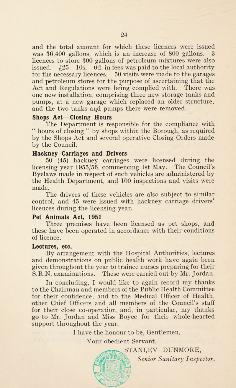 and the total amount for which these licences were issued was 36,400 gallons, which is an increase of 800 gallons. 3 licences to store 300 gallons of petroleum mixtures were also issued. £25 10s. Od. in fees was paid to the local authority for the necessary licences. 50 visits were made to the garages and petroleum stores for the purpose of ascertaining that the Act and Regulations were being complied with. There was one new installation, comprising three new storage tanks and pumps, at a new garage which replaced an older structure, and the two tanks and pumps there were removed. Shops Act—Closing Hours The Department is responsible for the compliance with “ hours of closing ” by shops within the Borough, as required by the Shops Act and several operative Closing Orders made by the Council. Hackney Carriages and Drivers 50 (45) hackney carriages were licensed during the licensing year 1955/56, commencing 1st May. The Council’s Byelaws made in respect of such vehicles are administered by the Health Department, and 100 inspections and visits were made. The drivers of these vehicles are also subject to similar control, and 45 were issued with hackney carriage drivers’ licences during the licensing year. Pet Animals Act, 1951 Three premises have been licensed as pet shops, and these have been operated in accordance with their conditions of licence. Lectures, etc. By arrangement with the Hospital Authorities, lectures and demonstrations on public health work have again been given throughout the year to trainee nurses preparing for their S.R.N. examinations. These were carried out by Mr. Jordan. In concluding, I would like to again record my thanks to the Chairman and members of the Public Health Committee for their confidence, and to the Medical Officer of Health, other Chief Officers and all members of the Council’s staff for their close co-operation, and, in particular, my thanks go to Mr. Jordan and Miss Boyce for their whole-hearted support throughout the year. I have the honour to be, Gentlemen, Your obedient Servant, ^'ANCEY DUNMORE, Senior Sanitary Inspector.