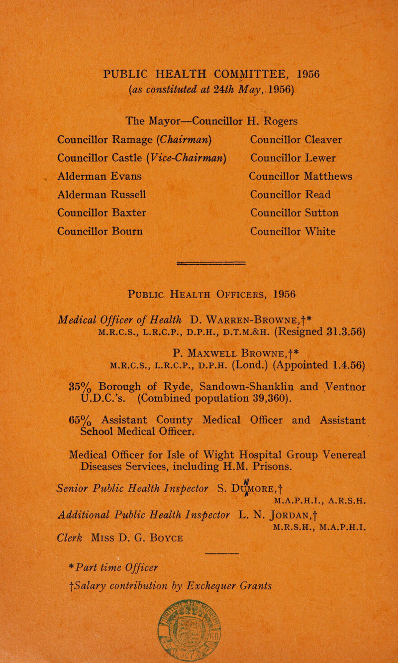 PUBLIC HEALTH COMMITTEE, 1956 (as constituted at 24-th May,, 1956) The Mayor—Councillor H. Rogers Councillor Ramage (Chairman) Councillor Castle (Vice-Chairman) Alderman Evans Alderman Russell Councillor Baxter Councillor Bourn Councillor Cleaver Councillor Lewer Councillor Matthews Councillor Read Councillor Sutton Councillor White Public Health Officers, 1956 Medical Officer of Health D. Warren-Browne,!* m.r.c.s., l.r.c.p., d.p.h., d.t.m.&h. (Resigned 31.3.56) P. Maxwell Browne,!* m.r.c.s., l.r.c.p., d.p.h. (Lond.) (Appointed 1.4.56) 35% Borough of Ryde, Sandown-Shanklin and Ventnor U.D.C/s. (Combined population 39,360). 65% Assistant County Medical Officer and Assistant School Medical Officer. Medical Officer for Isle of Wight Hospital Group Venereal Diseases Services, including H.M. Prisons. Senior Public Health Inspector S. Di^more,! M.A.P.H.I., A.R.S.H. Additional Public Health Inspector Clerk Miss D. G. Boyce L. N. Jordan,! M.R.S.H., M.A.P.H.I. *Part time Officer !Salary contribution by Exchequer Grants