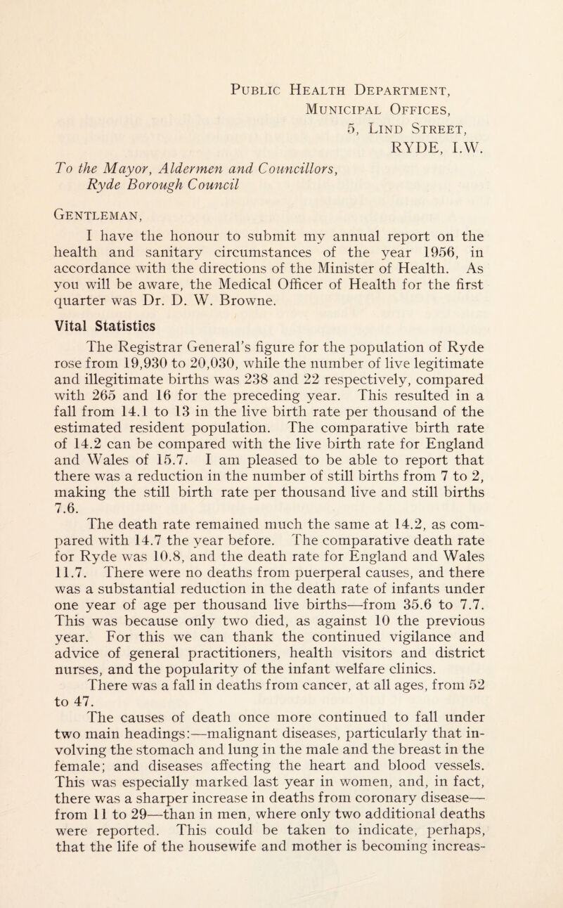 Public Health Department, Municipal Offices, 5, Lind Street, RYDE, I.W. To the Mayor, Aldermen and Councillors, Ryde Borough Council Gentleman, I have the honour to submit my annual report on the health and sanitary circumstances of the year 1956, in accordance with the directions of the Minister of Health. As you will be aware, the Medical Officer of Health for the first quarter was Dr. D. W. Browne. Vital Statistics The Registrar General’s figure for the population of Ryde rose from 19,930 to 20,030, while the number of live legitimate and illegitimate births was 238 and 22 respectively, compared with 265 and 16 for the preceding year. This resulted in a fall from 14.1 to 13 in the live birth rate per thousand of the estimated resident population. The comparative birth rate of 14.2 can be compared with the live birth rate for England and Wales of 15.7. I am pleased to be able to report that there was a reduction in the number of still births from 7 to 2, making the still birth rate per thousand live and still births 7.6. The death rate remained much the same at 14.2, as com¬ pared with 14.7 the year before. The comparative death rate for Ryde was 10.8, and the death rate for England and Wales 11.7. There were no deaths from puerperal causes, and there was a substantial reduction in the death rate of infants under one year of age per thousand live births—from 35.6 to 7.7. This was because only two died, as against 10 the previous year. For this we can thank the continued vigilance and advice of general practitioners, health visitors and district nurses, and the popularity of the infant welfare clinics. There was a fall in deaths from cancer, at all ages, from 52 to 47. The causes of death once more continued to fall under two main headings:—malignant diseases, particularly that in¬ volving the stomach and lung in the male and the breast in the female; and diseases affecting the heart and blood vessels. This was especially marked last year in women, and, in fact, there was a sharper increase in deaths from coronary disease— from 11 to 29—than in men, where only two additional deaths were reported. This could be taken to indicate, perhaps, that the life of the housewife and mother is becoming increas-