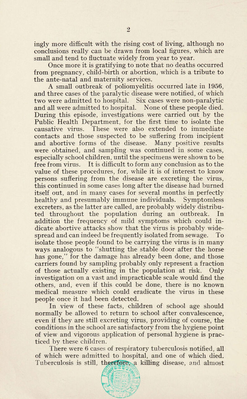 ingly more difficult with the rising cost of living, although no conclusions really can be drawn from local figures, which are small and tend to fluctuate widely from year to year. Once more it is gratifying to note that no deaths occurred from pregnancy, child-birth or abortion, which is a tribute to the ante-natal and maternity services. A small outbreak of poliomyelitis occurred late in 1956, and three cases of the paralytic disease were notified, of which two were admitted to hospital. Six cases were non-paralytic and all were admitted to hospital. None of these people died. During this episode, investigations were carried out by the Public Health Department, for the first time to isolate the causative virus. These were also extended to immediate contacts and those suspected to be suffering from incipient and abortive forms of the disease. Many positive results were obtained, and sampling was continued in some cases, especially school children, until the specimens were shown to be free from virus. It is difficult to form any conclusion as to the value of these procedures, for, while it is of interest to know persons suffering from the disease are excreting the virus, this continued in some cases long after the disease had burned itself out, and in many cases for several months in perfectly healthy and presumably immune individuals. Symptomless excreters, as the latter are called, are probably widely distribu¬ ted throughout the population during an outbreak. In addition the frequency of mild symptoms which could in¬ dicate abortive attacks show that the virus is probably wide¬ spread and can indeed be frequently isolated from sewage. To isolate those people found to be carrying the virus is in many ways analogous to shutting the stable door after the horse has gone/' for the damage has already been done, and those carriers found by sampling probably only represent a fraction of those actually existing in the population at risk. Only investigation on a vast and impracticable scale would find the others, and, even if this could be done, there is no known medical measure which could eradicate the virus in these people once it had been detected. In view of these facts, children of school age should normally be allowed to return to school after convalescence, even if they are still excreting virus, providing of course, the conditions in the school are satisfactory from the hygiene point of view and vigorous application of personal hygiene is prac¬ ticed by these children. There were 6 cases of respiratory tuberculosis notified, all of which were admitted to hospital, and one of which died. Tuberculosis is still, therefore, a killing disease, and almost jS>jSSLii ’a T •. qA