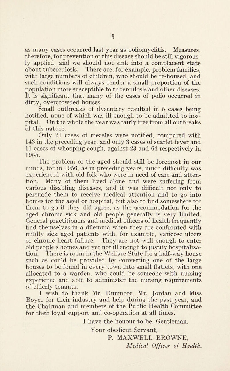 as many cases occurred last year as poliomyelitis. Measures, therefore, for prevention of this disease should be still vigorous¬ ly applied, and we should not sink into a complacent state about tuberculosis. There are, for example, problem families, with large numbers of children, who should be re-housed, and such conditions will always render a small proportion of the population more susceptible to tuberculosis and other diseases. It is significant that many of the cases of polio occurred in dirty, overcrowded houses. Small outbreaks of dysentery resulted in 5 cases being notified, none of which was ill enough to be admitted to hos¬ pital. On the whole the year was fairly free from all outbreaks of this nature. Only 21 cases of measles were notified, compared with 143 in the preceding year, and only 3 cases of scarlet fever and 11 cases of whooping cough, against 23 and 64 respectively in 1955. The problem of the aged should still be foremost in our minds, for in 1956, as in preceding years, much difficulty was experienced with old folk who were in need of care and atten¬ tion. Many of them lived alone and were suffering from various disabling diseases, and it was difficult not only to persuade them to receive medical attention and to go into homes for the aged or hospital, but also to find somewhere for them to go if they did agree, as the accommodation for the aged chronic sick and old people generally is very limited. General practitioners and medical officers of health frequently find themselves in a dilemma when they are confronted with mildly sick aged patients with, for example, varicose ulcers or chronic heart failure. They are not well enough to enter old people’s homes and yet not ill enough to justify hospitaliza¬ tion. There is room in the Welfare State for a half-way house such as could be provided by converting one of the large houses to be found in every town into small flatlets, with one allocated to a warden, who could be someone with nursing experience and able to administer the nursing requirements of elderly tenants. I wish to thank Mr. Dunmore, Mr. Jordan and Miss Boyce for their industry and help during the past year, and the Chairman and members of the Public Health Committee for their loyal support and co-operation at all times. I have the honour to be, Gentleman, Your obedient Servant, P. MAXWELL BROWNE, Medical Officer of Health.