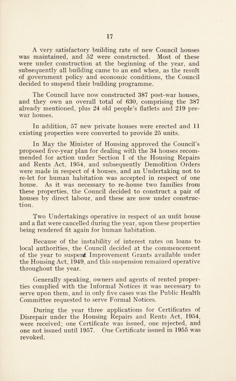 A very satisfactory building rate of new Council houses was maintained, and 52 were constructed. Most of these were under construction at the beginning of the year, and subsequently all building came to an end when, as the result of government policy and economic conditions, the Council decided to suspend their building programme. The Council have now constructed 387 post-war houses, and they own an overall total of 630, comprising the 387 already mentioned, plus 24 old people’s flatlets and 219 pre¬ war houses. In addition, 57 new private houses were erected and 11 existing properties were converted to provide 25 units. In May the Minister of Housing approved the Council’s proposed five-year plan for dealing with the 34 houses recom¬ mended for action under Section I of the Housing Repairs and Rents Act, 1954, and subsequently Demolition Orders were made in respect of 4 houses, and an Undertaking not to re-let for human habitation was accepted in respect of one house. As it was necessary to re-house two families from these properties, the Council decided to construct a pair of houses by direct labour, and these are now under construc¬ tion. Two Undertakings operative in respect of an unfit house and a flat were cancelled during the year, upon these properties being rendered fit again for human habitation. Because of the instability of interest rates on loans to local authorities, the Council decided at the commencement of the year to suspend: Improvement Grants available under the Housing Act, 1949, and this suspension remained operative throughout the year. Generally speaking, owners and agents of rented proper¬ ties complied with the Informal Notices it was necessary to serve upon them, and in only five cases was the Public Health Committee requested to serve Formal Notices. During the year three applications for Certificates of Disrepair under the Housing Repairs and Rents Act, 1954, were received; one Certificate was issued, one rejected, and one not issued until 1957. One Certificate issued in 1955 was revoked.