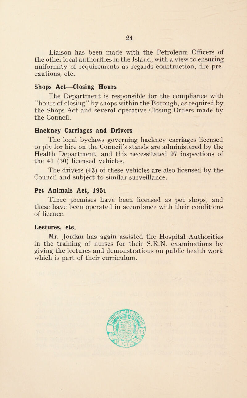 Liaison has been made with the Petroleum Officers of the other local authorities in the Island, with a view to ensuring uniformity of requirements as regards construction, fire pre¬ cautions, etc. Shops Act—Closing Hours The Department is responsible for the compliance with “hours of closing” by shops within the Borough, as required by the Shops Act and several operative Closing Orders made by the Council. Hackney Carriages and Drivers The local byelaws governing hackney carriages licensed to ply for hire on the Council's stands are administered by the Health Department, and this necessitated 97 inspections of the 41 (50) licensed vehicles. The drivers (43) of these vehicles are also licensed by the Council and subject to similar surveillance. Pet Animals Act, 1951 Three premises have been licensed as pet shops, and these have been operated in accordance with their conditions of licence. Lectures, etc. Mr. Jordan has again assisted the Hospital Authorities in the training of nurses for their S.R.N. examinations by giving the lectures and demonstrations on public health work which is part of their curriculum.