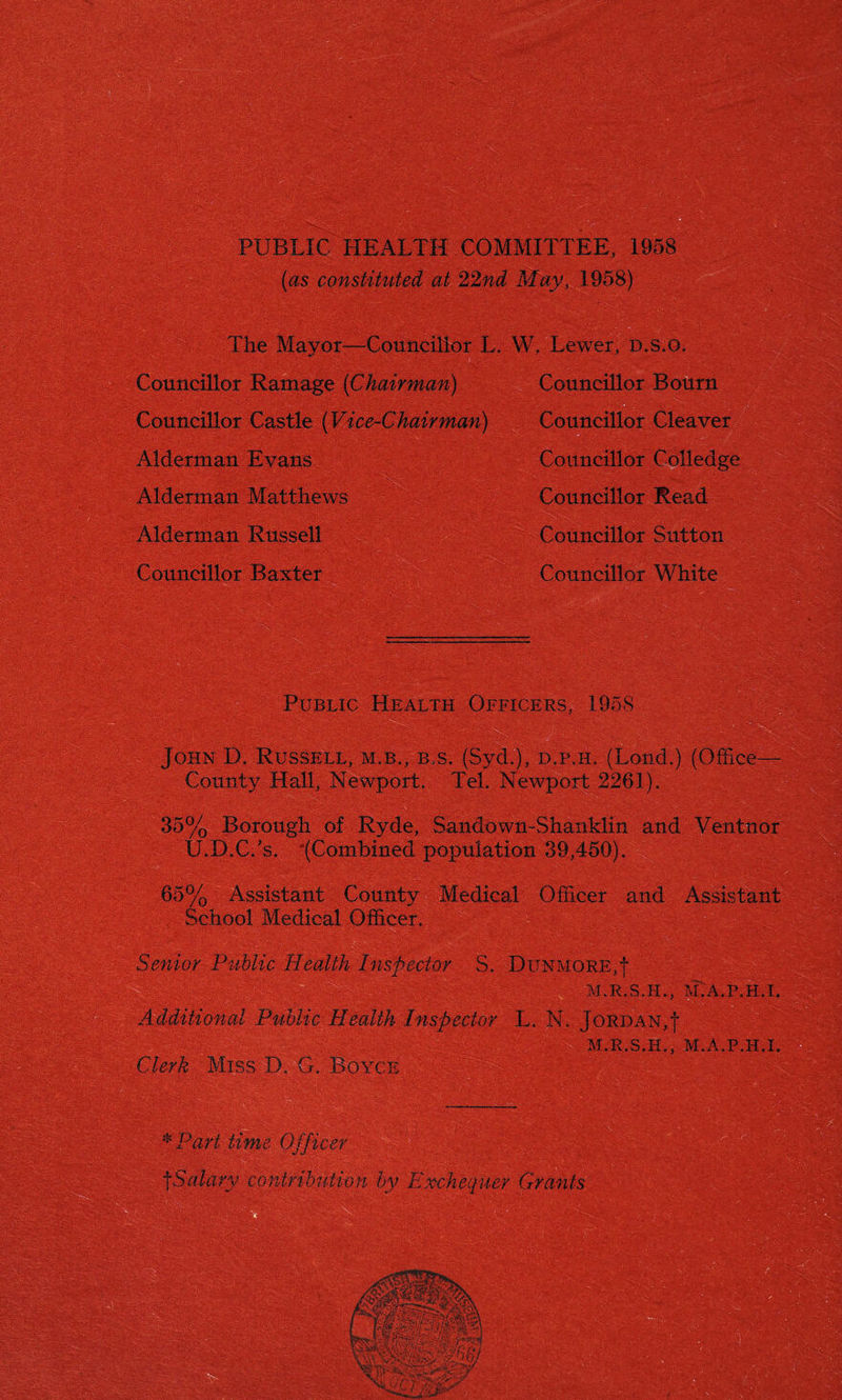 The Mavot—Councillor L. W. Lewer, d.s.o. Councillor Ramage [Chairman) Councillor Bourn • Councillor Castle (Vice-Chairman) Councillor Cleaver Alderman Evans Councillor Colledge Alderman Matthews Councillor Read Alderman Russell Councillor Sutton Councillor Baxter Councillor White Public Health Officers, 1958 John D. Russell, m.b., b.s. (Syd.), d.p.h. (Loud.) (Office- County Hall, Newport, Tel. Newport 2261). 35% Borough of Ryde, Sandown-Shanklin and Ventnor ILD.C/s. “(Combined population 39,450). 65% Assistant County Medical Ofiicer and Assistant . School Medical Officer. Senior Public Health Inspector S. DtTNMORE,f M.R.S.H., M'.'A.P.H.I. Additional Public Health Inspector L. N. Jordan,! M.A.P.H.I. Clerk Miss D. G. Boyce * 0 art time mm ^Salary contribution by Exchequer Grants v HsmmJlmmIf w * -b ‘•'icyicc* i Asp