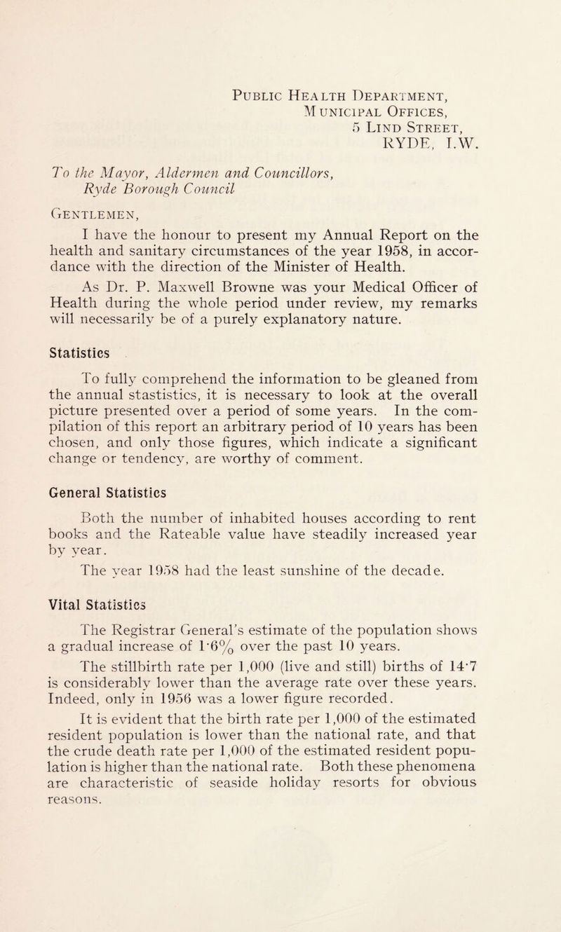 Public Health Department, Municipal Offices, 5 Lind Street, RYDE, T.W. To the Mayor, Aldermen and Councillors, Ryde Borough Council Gentlemen, I have the honour to present my Annual Report on the health and sanitary circumstances of the year 1958, in accor¬ dance with the direction of the Minister of Health. As Dr. P. Maxwell Browne was your Medical Officer of Health during the whole period under review, my remarks will necessarily be of a purely explanatory nature. Statistics To fully comprehend the information to be gleaned from the annual stastistics, it is necessary to look at the overall picture presented over a period of some years. In the com¬ pilation of this report an arbitrary period of 10 years has been chosen, and only those figures, which indicate a significant change or tendency, are worthy of comment. General Statistics Both the number of inhabited houses according to rent books and the Rateable value have steadily increased year by year. The year 1958 had the least sunshine of the decade. Vital Statistics The Registrar General's estimate of the population shows a gradual increase of T6% over the past 10 years. The stillbirth rate per 1,000 (live and still) births of 14‘7 is considerably lower than the average rate over these years. Indeed, only in 1956 was a lower figure recorded. It is evident that the birth rate per 1,000 of the estimated resident population is lower than the national rate, and that the crude death rate per 1,000 of the estimated resident popu¬ lation is higher than the national rate. Both these phenomena are characteristic of seaside holiday resorts for obvious reasons.