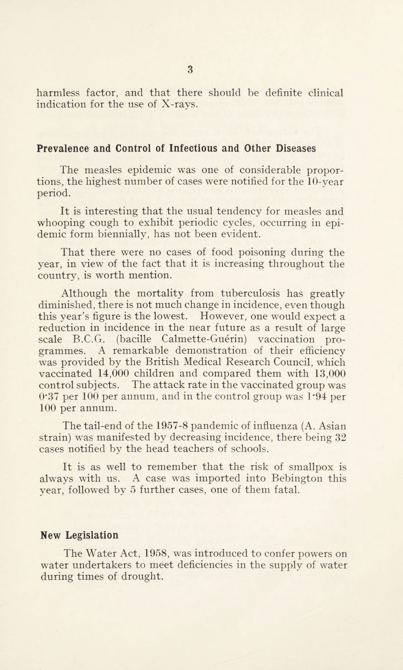 harmless factor, and that there should be definite clinical indication for the use of X-rays. Prevalence and Control of Infectious and Other Diseases The measles epidemic was one of considerable propor¬ tions, the highest number of cases were notified for the 10-year period. It is interesting that the usual tendency for measles and whooping cough to exhibit periodic cycles, occurring in epi¬ demic form biennially, has not been evident. That there were no cases of food poisoning during the year, in view of the fact that it is increasing throughout the country, is worth mention. Although the mortality from tuberculosis has greatly diminished, there is not much change in incidence, even though this year’s figure is the lowest. However, one would expect a reduction in incidence in the near future as a result of large scale B.C.G. (bacille Calmette-Guerin) vaccination pro¬ grammes. A remarkable demonstration of their efficiency was provided by the British Medical Research Council, which vaccinated 14,000 children and compared them with 13,000 control subjects. The attack rate in the vaccinated group was 0*37 per 100 per annum, and in the control group was T94 per 100 per annum. The tail-end of the 1957-8 pandemic of influenza (A. Asian strain) was manifested by decreasing incidence, there being 32 cases notified by the head teachers of schools. It is as well to remember that the risk of smallpox is always with us. A case was imported into Bebington this year, followed by 5 further cases, one of them fatal. New Legislation The Water Act, 1958, was introduced to confer powers on water undertakers to meet deficiencies in the supply of water during times of drought.