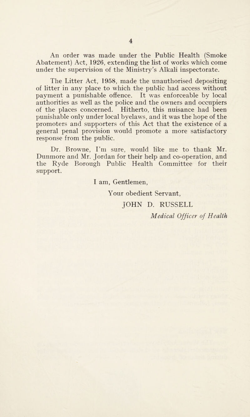 An order was made under the Public Health (Smoke Abatement) Act, 1926, extending the list of works which come under the supervision of the Ministry’s Alkali inspectorate. The Litter Act, 1958, made the unauthorised depositing of litter in any place to which the public had access without payment a punishable offence. It was enforceable by local authorities as well as the police and the owners and occupiers of the places concerned. Hitherto, this nuisance had been punishable only under local byelaws, and it was the hope of the promoters and supporters of this Act that the existence of a general penal provision would promote a more satisfactory response from the public. Dr. Browne, I’m sure, would like me to thank Mr. Dunmore and Mr. Jordan for their help and co-operation, and the Ryde Borough Public Health Committee for their support. I am, Gentlemen, Your obedient Servant, JOHN D. RUSSELL Medical Officer of Health