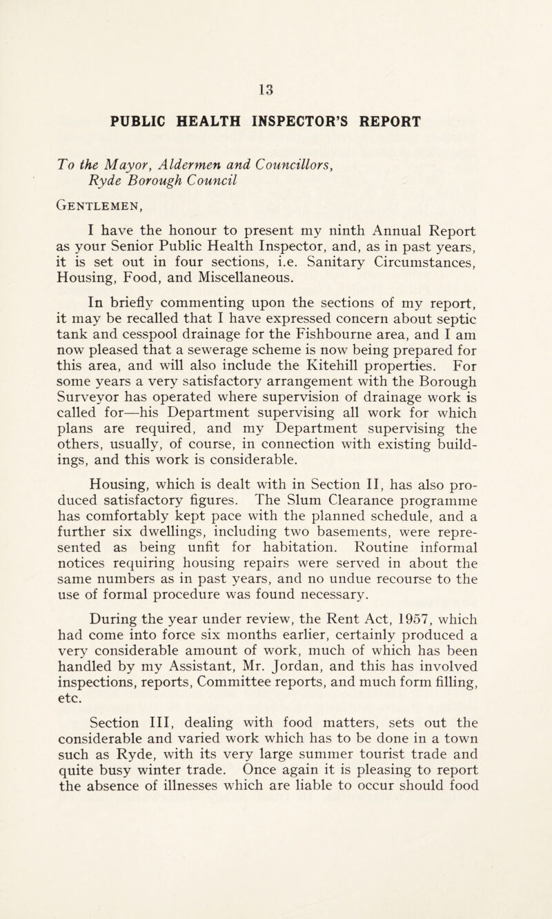 PUBLIC HEALTH INSPECTOR’S REPORT To the Mayor, Aldermen and Councillors, Ryde Borough Council Gentlemen, I have the honour to present my ninth Annual Report as your Senior Public Health Inspector, and, as in past years, it is set out in four sections, i.e. Sanitary Circumstances, Housing, Food, and Miscellaneous. In briefly commenting upon the sections of my report, it may be recalled that I have expressed concern about septic tank and cesspool drainage for the Fishbourne area, and I am now pleased that a sewerage scheme is now being prepared for this area, and will also include the Kitehill properties. For some years a very satisfactory arrangement with the Borough Surveyor has operated where supervision of drainage work is called for—his Department supervising all work for which plans are required, and my Department supervising the others, usually, of course, in connection with existing build¬ ings, and this work is considerable. Housing, which is dealt with in Section II, has also pro¬ duced satisfactory figures. The Slum Clearance programme has comfortably kept pace with the planned schedule, and a further six dwellings, including two basements, were repre¬ sented as being unfit for habitation. Routine informal notices requiring housing repairs were served in about the same numbers as in past years, and no undue recourse to the use of formal procedure was found necessary. During the year under review, the Rent Act, 1957, which had come into force six months earlier, certainly produced a very considerable amount of work, much of which has been handled by my Assistant, Mr. Jordan, and this has involved inspections, reports, Committee reports, and much form filling, etc. Section III, dealing with food matters, sets out the considerable and varied work which has to be done in a town such as Ryde, with its very large summer tourist trade and quite busy winter trade. Once again it is pleasing to report the absence of illnesses which are liable to occur should food