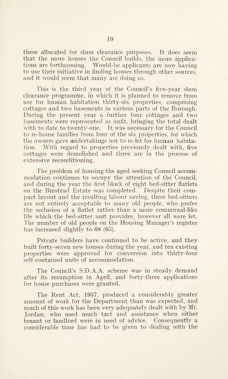 these allocated for slum clearance purposes. It does seem that the more houses the Council builds, the more applica¬ tions are forthcoming. Would-be applicants are now having to use their initiative in finding houses through other sources, and it would seem that many are doing so. This is the third year of the Council’s five-year slum clearance programme, in which it is planned to remove from use for human habitation thirty-six properties, comprising cottages and two basements in various parts of the Borough. During the present year a further four cottages and two basements were represented as unfit, bringing the total dealt with to date to twenty-one. It was necessary for the Council to re-house families from four of the six properties, for which the owners gave undertakings not to re-let for human habita¬ tion. With regard to properties previously dealt with, five cottages were demolished and three are in the process of extensive reconditioning. The problem of housing the aged seeking Council accom¬ modation continues to occupy the attention of the Council, and during the year the first block of eight bed-sitter flatlets on the Binstead Estate was completed. Despite their com¬ pact layout and the resulting labour saving, these bed-sitters are not entirely acceptable to many old people, who prefer the seclusion of a flatlet rather than a more communal-like life which the bed-sitter unit provides, however all were let. The number of old people on the Housing Manager’s register has increased slightly to 68 (65). Private builders have continued to be active, and they built forty-seven new houses during the year, and ten existing properties were approved for conversion into thirty-four self-contained units of accommodation. The Council’s S.D.A.A. scheme was in steady demand after its resumption in April, and forty-three applications for house purchases were granted. The Rent Act, 1957, produced a considerably greater amount of work for the Department than was expected, and much of this work has been very adequately dealt with by Mr. Jordan, who used much tact and assistance when either tenant or landlord were in need of advice. Consequently a considerable time has had to be given to dealing with the