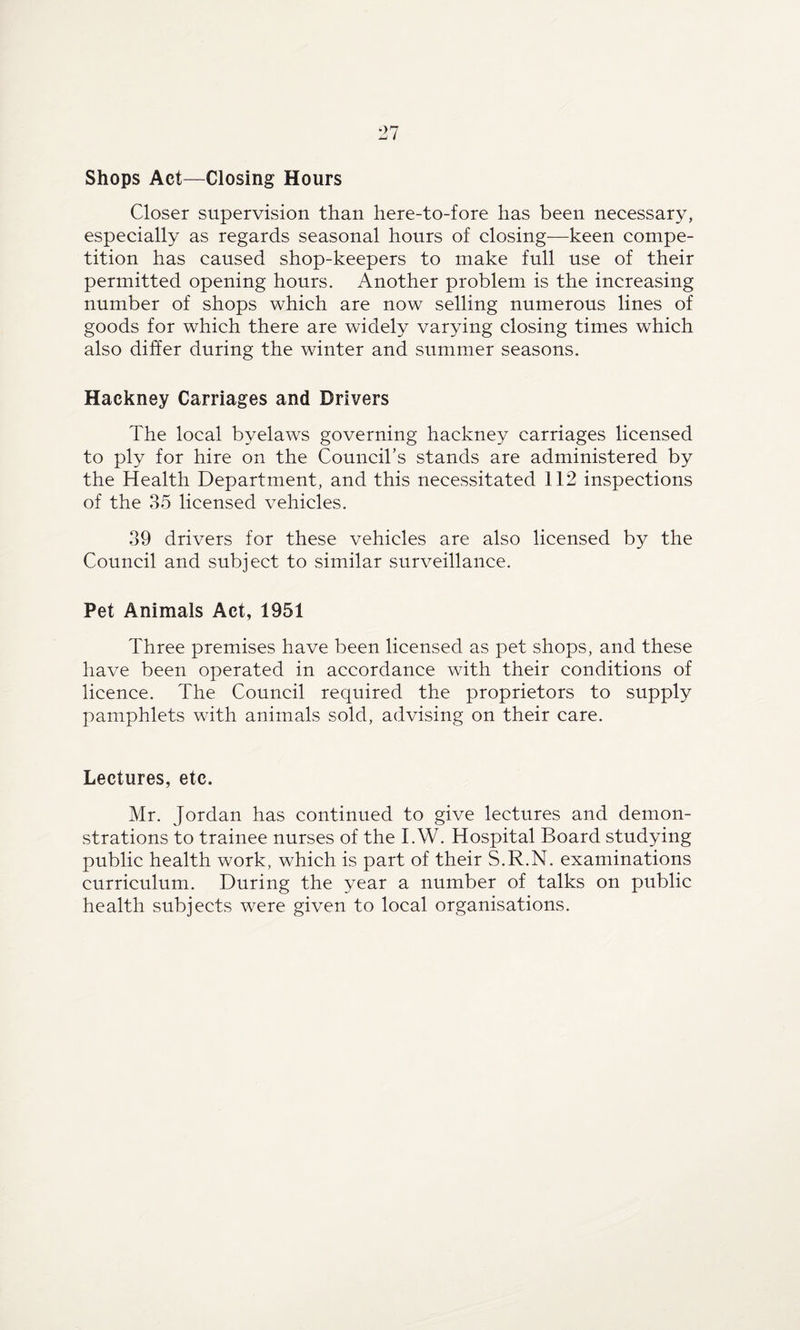 Shops Act—Closing Hours Closer supervision than here-to-fore has been necessary, especially as regards seasonal hours of closing—keen compe¬ tition has caused shop-keepers to make full use of their permitted opening hours. Another problem is the increasing number of shops which are now selling numerous lines of goods for which there are widely varying closing times which also differ during the winter and summer seasons. Hackney Carriages and Drivers The local byelaws governing hackney carriages licensed to ply for hire on the Council’s stands are administered by the Health Department, and this necessitated 112 inspections of the 35 licensed vehicles. 39 drivers for these vehicles are also licensed by the Council and subject to similar surveillance. Pet Animals Act, 1951 Three premises have been licensed as pet shops, and these have been operated in accordance with their conditions of licence. The Council required the proprietors to supply pamphlets with animals sold, advising on their care. Lectures, etc. Mr. Jordan has continued to give lectures and demon¬ strations to trainee nurses of the I.W. Hospital Board studying public health work, which is part of their S.R.N. examinations curriculum. During the year a number of talks on public health subjects were given to local organisations.