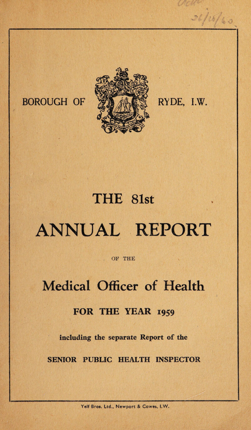 BOROUGH OF RYDE, I.W. THE 81st ANNUAL REPORT OF THE Medical Officer of Health FOR THE YEAR 1959 including the separate Report of the SENIOR PUBLIC HEALTH INSPECTOR Yelf Bros. Ltd., Newport & Cowes, I.W.