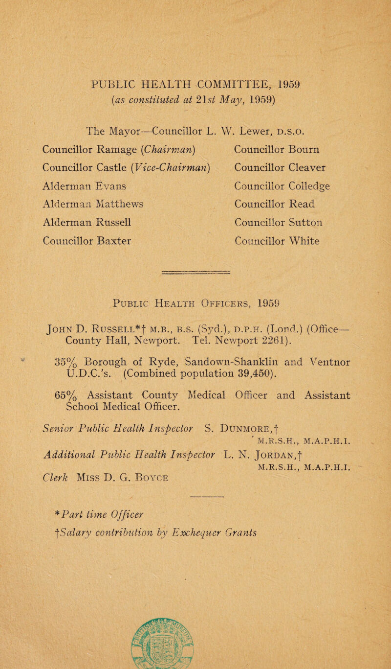 PUBLIC HEALTH COMMITTEE, 1959 (as constituted at 21st May, 1959) The Mayor—Councillor L. W. Lewer, D.s.o. Councillor Bourn Councillor Cleaver Councillor Colledge Councillor Read Councillor Sutton Councillor White Councillor Ramage (Chairman) Councillor Castle (Vice-Chairman) Alderman Evans Alderman Matthews Alderman Russell Councillor Baxter Public Health Officers, 1959 John D. Russell*! m.b., b.s. (Syd.), d.p.h. (Lond.) (Office— County Hall, Newport. Tel. Newport 2261). 35% Borough of Ryde, Sandown-Shanklin and Ventnor U.D.C.’s. (Combined population 39,450). 65% Assistant County Medical Officer and Assistant School Medical Officer. Senior Public Health Inspector S. Dunmore,! ' M.R.S.H., M.A.P.H.I. Additional Public Health Inspector Clerk Miss D. G. Boyce L. N. Jordan,! M.R.S.H., M.A.P.H.I. *Part time Officer !Salary contribution by Exchequer Grants