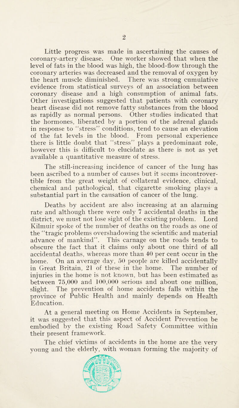 Little progress was made in ascertaining the causes of coronary-artery disease. One worker showed that when the level of fats in the blood was high, the blood-flow through the coronary arteries was decreased and the removal of oxygen by the heart muscle diminished. There was strong cumulative evidence from statistical surveys of an association between coronary disease and a high consumption of animal fats. Other investigations suggested that patients with coronary heart disease did not remove fatty substances from the blood as rapidly as normal persons. Other studies indicated that the hormones, liberated by a portion of the adrenal glands in response to “stress” conditions, tend to cause an elevation of the fat levels in the blood. From personal experience there is little doubt that “stress” plays a predominant role, however this is difficult to elucidate as there is not as yet available a quantitative measure of stress. The still-increasing incidence of cancer of the lung has been ascribed to a number of causes but it seems incontrover¬ tible from the great weight of collateral evidence, clinical, chemical and pathological, that cigarette smoking plays a substantial part in the causation of cancer of the lung. Deaths by accident are also increasing at an alarming rate and although there were only 7 accidental deaths in the district, we must not lose sight of the existing problem. Lord Kilmuir spoke of the number of deaths on the roads as one of the “tragic problems overshadowing the scientific and material advance of mankind”. This carnage on the roads tends to obscure the fact that it claims only about one third of all accidental deaths, whereas more than 40 per cent occur in the home. On an average day, 50 people are killed accidentally in Great Britain, 21 of these in the home. The number of injuries in the home is not known, but has been estimated as between 75,000 and 100,000 serious and about one million, slight. The prevention of home accidents falls within the province of Public Health and mainly depends on Health Education. At a general meeting on Home Accidents in September, it was suggested that this aspect of Accident Prevention be embodied by the existing Road Safety Committee within their present framework. The chief victims of accidents in the home are the very voting and the elderly, with woman forming the majority of