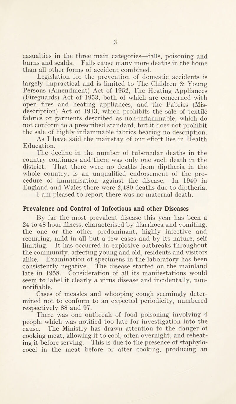 casualties in the three main categories—falls, poisoning and burns and scalds. Falls cause many more deaths in the home than all other forms of accident combined. Legislation for the prevention of domestic accidents is largely impractical and is limited to The Children & Young- Persons (Amendment) Act of 1952, The Heating Appliances (Fireguards) Act of 1953, both of which are concerned with open fires and heating appliances, and the Fabrics (Mis¬ description) Act of 1913, which prohibits the sale of textile fabrics or garments described as non-inflammable, which do not conform to a prescribed standard, but it does not prohibit the sale of highly inflammable fabrics bearing no description. As I have said the mainstay of our effort lies in Health Education. The decline in the number of tubercular deaths in the country continues and there was only one such death in the district. That there were no deaths from diptheria in the whole country, is an unqualified endorsement of the pro¬ cedure of immunisation against the disease. In 1940 in England and Wales there were 2,480 deaths due to diptheria. I am pleased to report there was no maternal death. Prevalence and Control of Infectious and other Diseases By far the most prevalent disease this year has been a 24 to 48 hour illness, characterised by diarrhoea and vomiting, the one or the other predominant, highly infective and recurring, mild in all but a few cases and by its nature, self limiting. It has occurred in explosive outbreaks throughout the community, affecting young and old, residents and visitors alike. Examination of specimens in the laboratory has been consistently negative. The disease started on the mainland late in 1958. Consideration of all its manifestations would seem to label it clearly a virus disease and incidentally, non- notifiable. Cases of measles and whooping cough seemingly deter¬ mined not to conform to an expected periodicity, numbered respectively 88 and 97. There was one outbreak of food poisoning involving 4 people which was notified too late for investigation into the cause. The Ministry has drawn attention to the danger of cooking meat, allowing it to cool, often overnight, and reheat¬ ing it before serving. This is due to the presence of staphylo¬ cocci in the meat before or after cooking, producing an