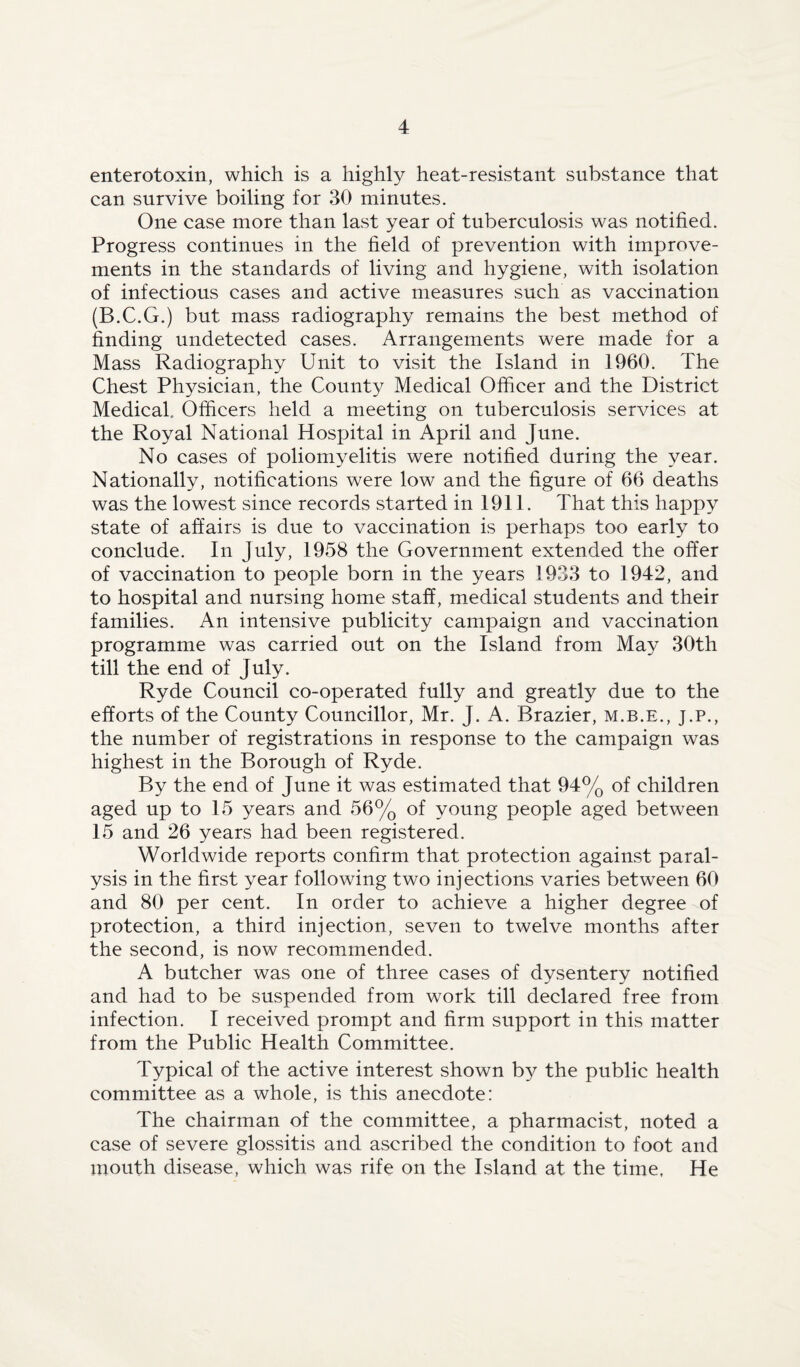 enterotoxin, which is a highly heat-resistant substance that can survive boiling for 30 minutes. One case more than last year of tuberculosis was notified. Progress continues in the field of prevention with improve¬ ments in the standards of living and hygiene, with isolation of infectious cases and active measures such as vaccination (B.C.G.) but mass radiography remains the best method of finding undetected cases. Arrangements were made for a Mass Radiography Unit to visit the Island in 1960. The Chest Physician, the County Medical Officer and the District Medical. Officers held a meeting on tuberculosis services at the Royal National Hospital in April and June. No cases of poliomyelitis were notified during the year. Nationally, notifications were low and the figure of 66 deaths was the lowest since records started in 1911. That this happy state of affairs is due to vaccination is perhaps too early to conclude. In July, 1958 the Government extended the offer of vaccination to people born in the years 1933 to 1942, and to hospital and nursing home staff, medical students and their families. An intensive publicity campaign and vaccination programme was carried out on the Island from May 30th till the end of July. Ryde Council co-operated fully and greatly due to the efforts of the County Councillor, Mr. J. A. Brazier, m.b.e., j.p., the number of registrations in response to the campaign was highest in the Borough of Ryde. By the end of June it was estimated that 94% of children aged up to 15 years and 56% of young people aged between 15 and 26 years had been registered. Worldwide reports confirm that protection against paral¬ ysis in the first year following two injections varies between 60 and 80 per cent. In order to achieve a higher degree of protection, a third injection, seven to twelve months after the second, is now recommended. A butcher was one of three cases of dysentery notified and had to be suspended from work till declared free from infection. I received prompt and firm support in this matter from the Public Health Committee. Typical of the active interest shown by the public health committee as a whole, is this anecdote: The chairman of the committee, a pharmacist, noted a case of severe glossitis and ascribed the condition to foot and mouth disease, which was rife on the Island at the time, He