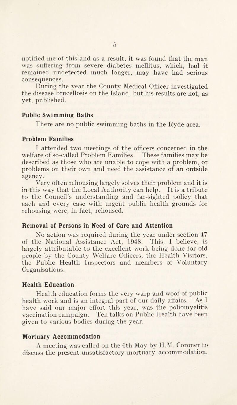 notified me of this and as a result, it was found that the man was suffering from severe diabetes mellitus, which, had it remained undetected much longer, may have had serious consequences. During the year the County Medical Officer investigated the disease brucellosis on the Island, but his results are not, as yet, published. Public Swimming Baths There are no public swimming baths in the Ryde area. Problem Families I attended two meetings of the officers concerned in the welfare of so-called Problem Families. These families may be described as those who are unable to cope with a problem, or problems on their own and need the assistance of an outside agency. Very often rehousing largely solves their problem and it is in this way that the Local Authority can help. It is a tribute to the Council’s understanding and far-sighted policy that each and every case with urgent public health grounds for rehousing were, in fact, rehoused. Removal of Persons in Need of Care and Attention No action was required during the year under section 47 of the National Assistance Act, 1948. This, I believe, is largely attributable to the excellent work being done for old people by the County Welfare Officers, the Health Visitors, the Public Health Inspectors and members of Voluntary Organisations. Health Education Health education forms the very warp and woof of public health work and is an integral part of our daily affairs. As I have said our major effort this year, was the poliomyelitis vaccination campaign. Ten talks on Public Health have been given to various bodies during the year. Mortuary Accommodation A meeting was called on the 6th May by H.M. Coroner to discuss the present unsatisfactory mortuary accommodation.