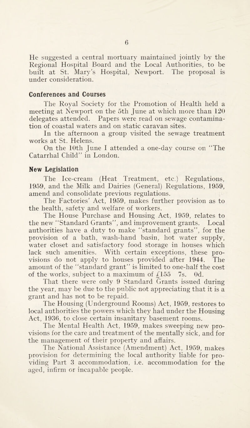 He suggested a central mortuary maintained jointly by the Regional Hospital Board and the Local Authorities, to be built at St. Mary’s Hospital, Newport. The proposal is under consideration. Conferences and Courses The Royal Society for the Promotion of Health held a meeting at Newport on the 5th June at which more than 120 delegates attended. Papers were read on sewage contamina¬ tion of coastal waters and on static caravan sites. In the afternoon a group visited the sewage treatment works at St. Helens. On the 10th June I attended a one-day course on “The Catarrhal Child’’ in London. New Legislation The Ice-cream (Heat Treatment, etc,) Regulations, 1959, and the Milk and Dairies (General) Regulations, 1959, amend and consolidate previous regulations. The Factories’ Act, 1959, makes further provision as to the health, safety and welfare of workers. The House Purchase and Housing Act, 1959, relates to the new “Standard Grants”, and improvement grants. Local authorities have a duty to make “standard grants”, for the provision of a bath, wash-hand basin, hot water supply, water closet and satisfactory food storage in houses which lack such amenities. With certain exceptions, these pro¬ visions do not apply to houses provided after 1944. The amount of the “standard grant” is limited to one-half the cost of the works, subject to a maximum of £155 7s. Od. That there were only 9 Standard Grants issued during the year, may be due to the public not appreciating that it is a grant and has not to be repaid. The Housing (Underground Rooms) Act, 1959, restores to local authorities the powers which they had under the Housing Act, 1936, to close certain insanitary basement rooms. The Mental Health Act, 1959, makes sweeping new pro¬ visions for the care and treatment of the mentally sick, and for the management of their property and affairs. The National Assistance (Amendment) Act, 1959, makes provision for determining the local authority liable for pro¬ viding Part 3 accommodation, i.e. accommodation for the aged, infirm or incapable people.