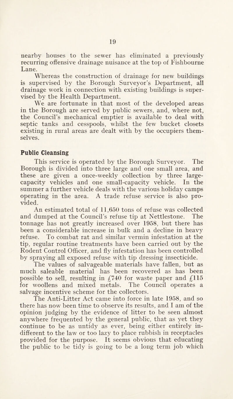 nearby houses to the sewer has eliminated a previously recurring offensive drainage nuisance at the top of Fishbourne Lane. Whereas the construction of drainage for new buildings is supervised by the Borough Surveyor’s Department, all drainage work in connection with existing buildings is super¬ vised by the Health Department. We are fortunate in that most of the developed areas in the Borough are served by public sewers, and, where not, the Council’s mechanical emptier is available to deal with septic tanks and cesspools, whilst the few bucket closets existing in rural areas are dealt with by the occupiers them¬ selves. Public Cleansing This service is operated by the Borough Surveyor. The Borough is divided into three large and one small area, and these are given a once-weekly collection by three large- capacity vehicles and one small-capacity vehicle. In the summer a further vehicle deals with the various holiday camps operating in the area. A trade refuse service is also pro¬ vided. An estimated total of 11,650 tons of refuse was collected and dumped at the Council’s refuse tip at Nettlestone. The tonnage has not greatly increased over 1958, but there has been a considerable increase in bulk and a decline in heavy refuse. To combat rat and similar vermin infestation at the tip, regular routine treatments have been carried out by the Rodent Control Officer, and fly infestation has been controlled by spraying all exposed refuse with tip dressing insecticide. The values of salvageable materials have fallen, but as much saleable material has been recovered as has been possible to sell, resulting in £740 for waste paper and £115 for woollens and mixed metals. The Council operates a salvage incentive scheme for the collectors. The Anti-Litter Act came into force in late 1958, and so there has now been time to observe its results, and I am of the opinion judging by the evidence of litter to be seen almost anywhere frequented by the general public, that as yet they continue to be as untidy as ever, being either entirely in¬ different to the law or too lazy to place rubbish in receptacles provided for the purpose. It seems obvious that educating the public to be tidy is going to be a long term job which