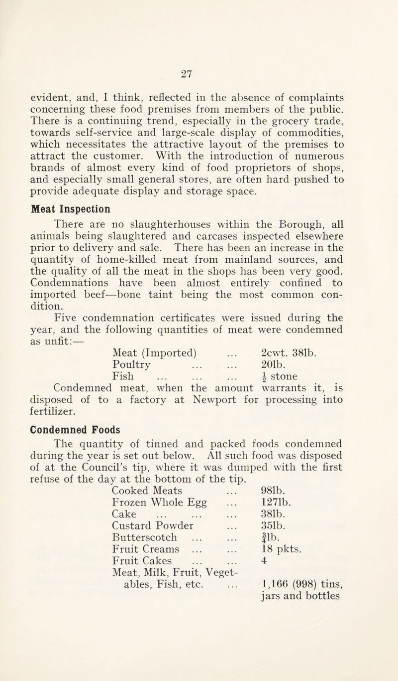 evident, and, I think, reflected in the absence of complaints concerning these food premises from members of the public. There is a continuing trend, especially in the grocery trade, towards self-service and large-scale display of commodities, which necessitates the attractive layout of the premises to attract the customer. With the introduction of numerous brands of almost every kind of food proprietors of shops, and especially small general stores, are often hard pushed to provide adequate display and storage space. Meat Inspection There are no slaughterhouses within the Borough, all animals being slaughtered and carcases inspected elsewhere prior to delivery and sale. There has been an increase in the quantity of home-killed meat from mainland sources, and the quality of all the meat in the shops has been very good. Condemnations have been almost entirely confined to imported beef—bone taint being the most common con¬ dition. Five condemnation certificates were issued during the year, and the following quantities of meat were condemned as unfit:— Meat (Imported) ... 2cwt. 381b. Poultry ... ... 201b. Fish ... ... ... \ stone Condemned meat, when the amount warrants it, is disposed of to a factory at Newport for processing into fertilizer. Condemned Foods The quantity of tinned and packed foods condemned during the year is set out below. All such food was disposed of at the Council’s tip, where it was dumped with the first refuse of the day at the bottom of the tip. Cooked Meats ... 981b. Frozen Whole Egg ... 1271b. Cake ... ... ... 381b. Custard Powder ... 351b. Butterscotch ... ... Jib. Fruit Creams ... ... 18 pkts. Fruit Cakes ... ... 4 Meat, Milk, Fruit, Veget¬ ables, Fish, etc. ... 1,166 (998) tins, jars and bottles