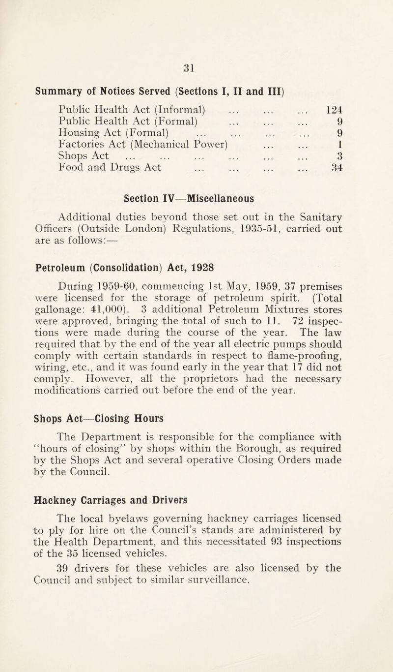 Summary of Notices Served (Sections I, II and III) Public Health Act (Informal) Public Health Act (Formal) Housing Act (Formal) Factories Act (Mechanical Power) Shops Act Food and Drugs Act 124 9 9 1 3 34 Section IV—Miscellaneous Additional duties beyond those set out in the Sanitary Officers (Outside London) Regulations, 1935-51, carried out are as follows:— Petroleum (Consolidation) Act, 1928 During 1959-60, commencing 1st May, 1959, 37 premises were licensed for the storage of petroleum spirit. (Total gallonage: 41,000). 3 additional Petroleum Mixtures stores were approved, bringing the total of such to 11. 72 inspec¬ tions were made during the course of the year. The law required that by the end of the year all electric pumps should comply with certain standards in respect to flame-proofing, wiring, etc., and it was found early in the year that 17 did not comply. However, all the proprietors had the necessary modifications carried out before the end of the year. Shops Act—Closing Hours The Department is responsible for the compliance with “hours of closing’’ by shops within the Borough, as required by the Shops Act and several operative Closing Orders made by the Council. Hackney Carriages and Drivers The local byelaws governing hackney carriages licensed to ply for hire on the Council’s stands are administered by the Health Department, and this necessitated 93 inspections of the 35 licensed vehicles. 39 drivers for these vehicles are also licensed by the Council and subject to similar surveillance,